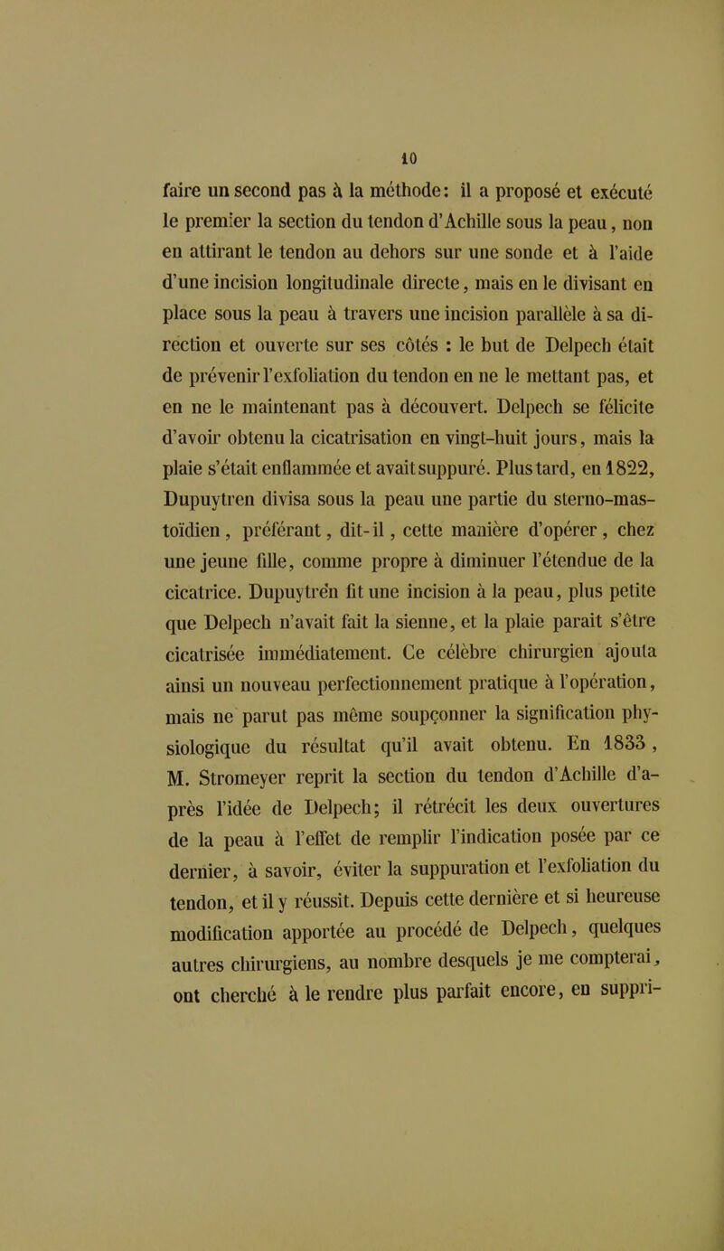 faire un second pas à la méthode : il a proposé et exécuté le premier la section du tendon d’Achille sous la peau, non en attirant le tendon au dehors sur une sonde et à l’aide d’une incision longitudinale directe, mais en le divisant en place sous la peau à travers une incision parallèle à sa di- rection et ouverte sur ses côtés : le but de Delpech était de prévenir l’exfoliation du tendon en ne le mettant pas, et en ne le maintenant pas à découvert. Delpech se félicite d’avoir obtenu la cicatrisation en vingt-huit jours, mais la plaie s’était enflammée et avait suppuré. Plus tard, en 1822, Dupuytren divisa sous la peau une partie du sterno-mas- toïdien , préférant, dit- il, cette manière d’opérer, chez une jeune lille, comme propre à diminuer l’étendue de la cicatrice. Dupuytren fit une incision à la peau, plus petite que Delpech n’avait fait la sienne, et la plaie parait s’être cicatrisée immédiatement. Ce célèbre chirurgien ajouta ainsi un nouveau perfectionnement pratique à l’opération, mais ne parut pas même soupçonner la signification phy- siologique du résultat qu’il avait obtenu. En 1833, M. Stromeyer reprit la section du tendon d’Achille d’a- près l’idée de Delpech; il rétrécit les deux ouvertures de la peau à l’effet de remplir l’indication posée par ce dernier, à savoir, éviter la suppuration et l’exfoliation du tendon, et il y réussit. Depuis cette dernière et si heureuse modification apportée au procédé de Delpech, quelques autres chirurgiens, au nombre desquels je me compteiai, ont cherché à le rendre plus parfait encore, en suppii-