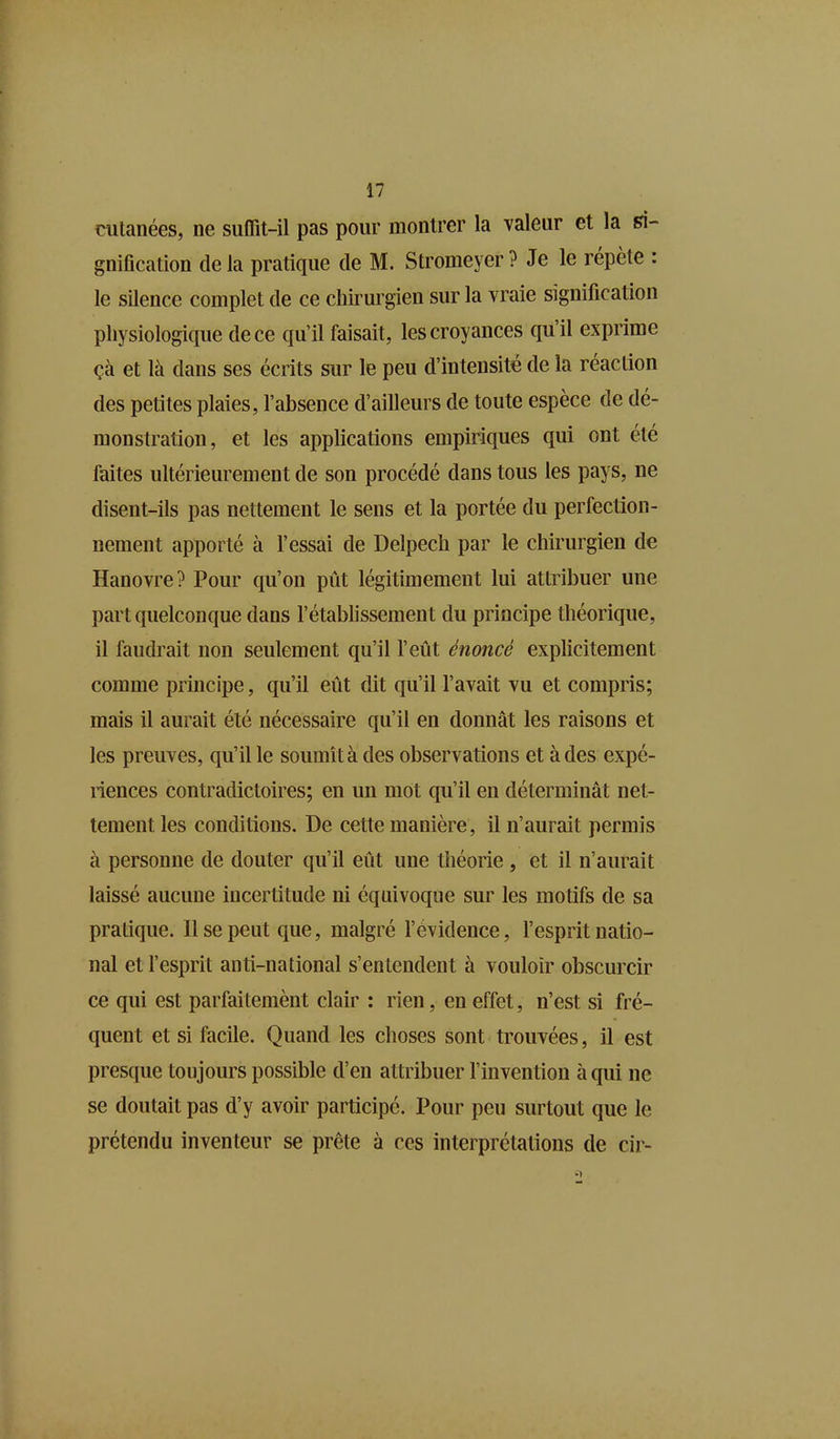 cutanées, ne suffit-il pas pour montrer la valeur et la si- gnification delà pratique de M. Stromeyer? Je le répète : le silence complet de ce chirurgien sur la vraie signification physiologique de ce qu’il faisait, les croyances qu’il exprime çà et là dans ses écrits sur le peu d’intensité de la réaction des petites plaies, l’absence d’ailleurs de toute espèce de dé- monstration, et les applications empiriques qui ont été faites ultérieurement de son procédé dans tous les pays, ne disent-ils pas nettement le sens et la portée du perfection- nement apporté à l’essai de Delpech par le chirurgien de Hanovre? Pour qu’on pût légitimement lui attribuer une part quelconque dans l’établissement du principe théorique, il faudrait non seulement qu’il l’eût énoncé explicitement comme principe, qu’il eût dit qu’il l’avait vu et compris; mais il aurait été nécessaire qu’il en donnât les raisons et les preuves, qu’il le soumît à des observations et à des expé- riences contradictoires; en un mot qu’il en déterminât net- tement les conditions. De cette manière, il n’aurait permis à personne de douter qu’il eût une théorie , et il n’aurait laissé aucune incertitude ni équivoque sur les motifs de sa pratique. Il se peut que, malgré l’évidence, l’esprit natio- nal et l’esprit anti-national s’entendent à vouloir obscurcir ce qui est parfaitemènt clair : rien, en effet, n’est si fré- quent et si facile. Quand les choses sont trouvées, il est presque toujours possible d’en attribuer l’invention à qui ne se doutait pas d’y avoir participé. Pour peu surtout que le prétendu inventeur se prête à ces interprétations de cir-