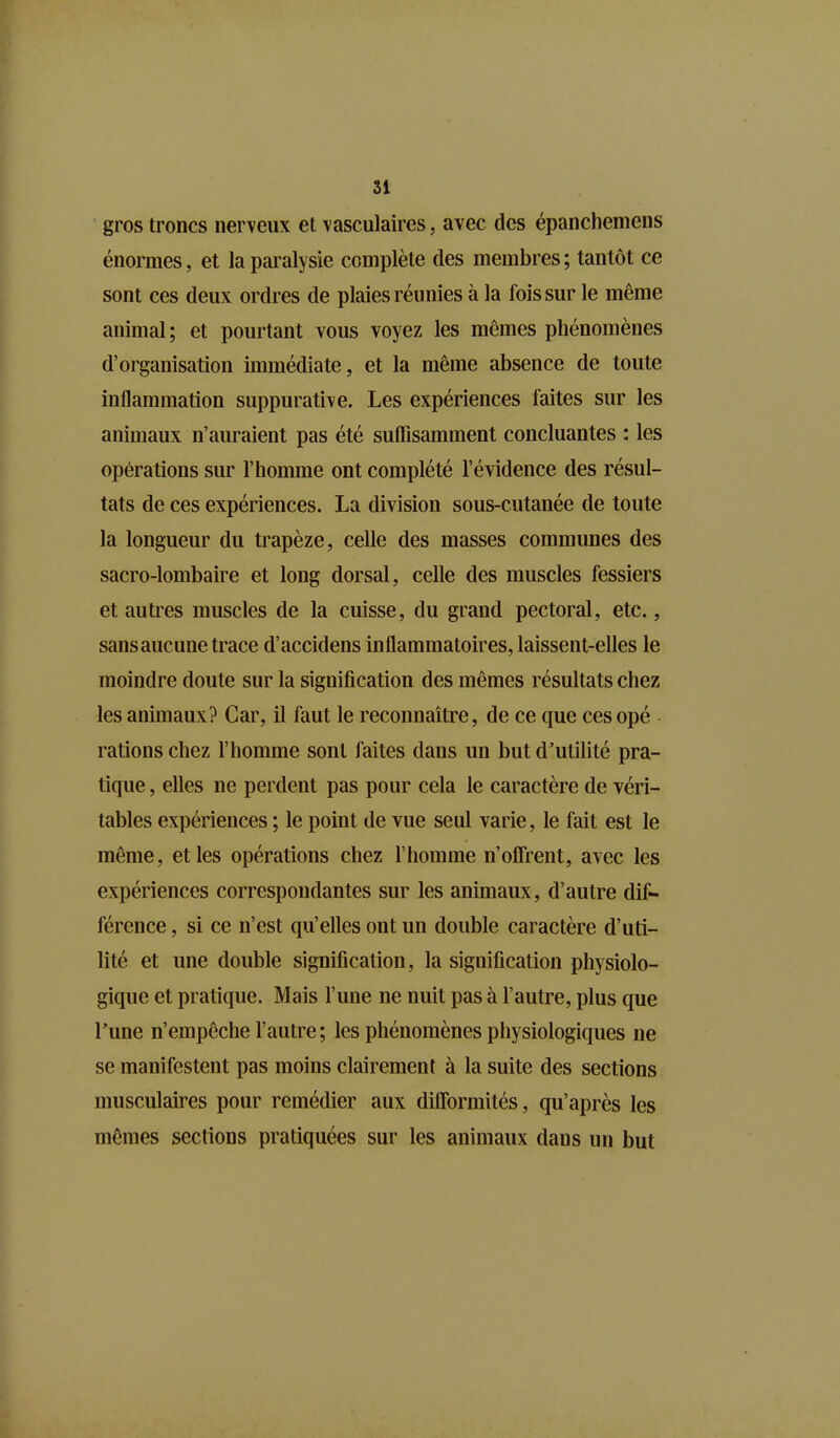 gros troncs nerveux et vasculaires, avec des épanchemens énormes, et la paralysie complète des membres ; tantôt ce sont ces deux ordres de plaies réunies à la fois sur le même animal; et pourtant vous voyez les mêmes phénomènes d’organisation immédiate, et la même absence de toute inflammation suppurative. Les expériences faites sur les animaux n’auraient pas été suffisamment concluantes : les opérations sur l’homme ont complété l’évidence des résul- tats de ces expériences. La division sous-cutanée de toute la longueur du trapèze, celle des masses communes des sacro-lombaire et long dorsal, celle des muscles fessiers et autres muscles de la cuisse, du grand pectoral, etc., sans aucune trace d’accidens inflammatoires, laissent-elles le moindre doute sur la signification des mêmes résultats chez les animaux? Car, il faut le reconnaître, de ce que ces opé rations chez l’homme sont faites dans un but d’utilité pra- tique , elles ne perdent pas pour cela le caractère de véri- tables expériences ; le point de vue seul varie, le fait est le même, et les opérations chez l’homme n’offrent, avec les expériences correspondantes sur les animaux, d’autre dif- férence , si ce n’est qu’elles ont un double caractère d’uti- lité et une double signification, la signification physiolo- gique et pratique. Mais l’une ne nuit pas à l’autre, plus que Lune n’empêche l’autre; les phénomènes physiologiques ne se manifestent pas moins clairement à la suite des sections musculaires pour remédier aux difformités, qu’après les mêmes sections pratiquées sur les animaux dans un but