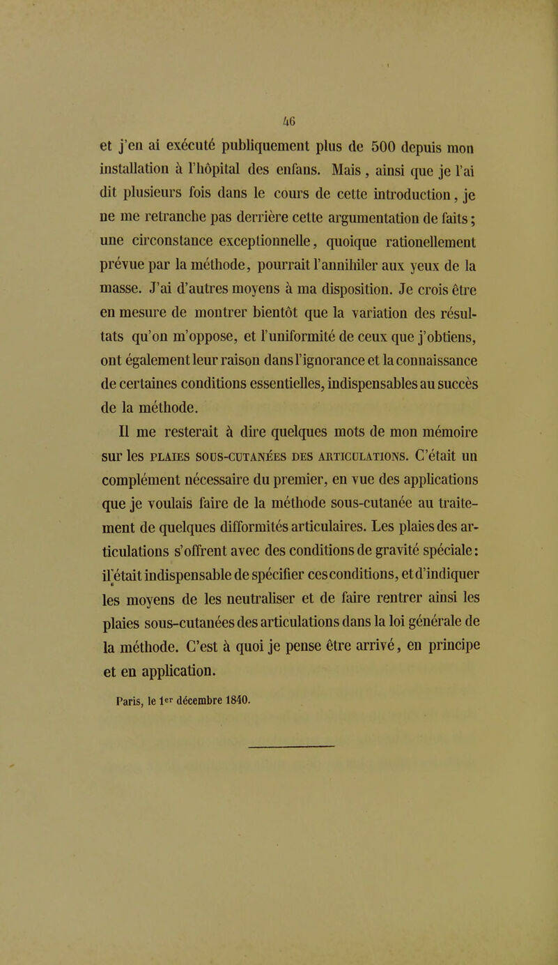 et j’en ai exécuté publiquement plus de 500 depuis mon installation à l’hôpital des enfans. Mais , ainsi que je l’ai dit plusieurs fois dans le cours de cette introduction, je ne me retranche pas derrière cette argumentation de faits ; une circonstance exceptionnelle, quoique rationcllement prévue par la méthode, pourrait l’annihiler aux yeux de la masse. J’ai d’autres moyens à ma disposition. Je crois être en mesure de montrer bientôt que la variation des résul- tats qu’on m’oppose, et l’uniformité de ceux que j’obtiens, ont également leur raison dans l’ignorance et la connaissance de cer taines conditions essentielles, indispensables au succès de la méthode. Il me resterait à dire quelques mots de mon mémoire sur les plaies sous-cutanées des articulations. C’était un complément nécessaire du premier, en vue des applications que je voulais faire de la méthode sous-cutanée au traite- ment de quelques difformités articulaires. Les plaies des ar- ticulations s’offrent avec des conditions de gravité spéciale: il était indispensable de spécifier ces conditions, et d’indiquer les moyens de les neutraliser et de faire rentrer ainsi les plaies sous-cutanées des articulations dans la loi générale de la méthode. C’est à quoi je pense être arrivé, en principe et en application. Paris, le 1er décembre 1840.