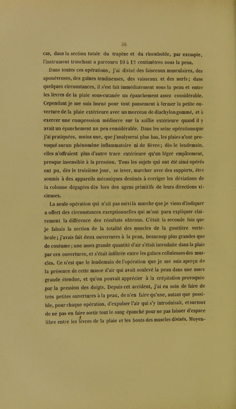 cas, dans la section totale du trapèze et du rhomboïde, par exemple, l’instrument tranchant a parcouru 10 à 12 centimètres sous la peau. Dans toutes ces opérations, j’ai divisé des faisceaux musculaires, des aponévroses, des gaines tendineuses, des vaisseaux et des nerfs ; dans quelques circonstances, il s’est fait immédiatement sous la peau et entre les lèvres de la plaie sous-cutanée un épanchement assez considérable. Cependant je me suis borné pour tout pansement à fermer la petite ou- verture de la plaie extérieure avec un morceau de diachylon gommé, et à exercer une compression médiocre sur la saillie extérieure quand il y avait un épanchement un peu considérable. Dans les seize opérations que j’ai pratiquées, moins une, que j’analyserai plus bas, les plaies n’ont pro- voqué aucun phénomène inflammatoire ni de fièvre; dès le lendemain, elles n’offraient plus d’autre trace extérieure qu’un léger empâtement, presque insensible à la pression. Tous les sujets qui ont été ainsi opérés ont pu, dès le troisième jour, se lever, marcher avec des supports, être soumis à des appareils mécaniques destinés à corriger les déviations de la colonne dégagées dès lors des agens primitifs de leurs directions vi- cieuses. La seule opération qui n’ait pas suivi la marche que je viens d’indiquer a offert des circonstances exceptionnelles qui m’ont paru expliquer clai- rement la différence des résultats obtenus. C’était la seconde fois que je faisais la section de la totalité des muscles de la gouttière verté- brale ; j’avais fait deux ouvertures à la peau, beaucoup plus grandes que de coutume ; une assez grande quantité d’air s’était introduite dans la plaie par ces ouvertures, et s’était infiltrée entre les gaînes celluleuses des mus- cles. Ce n’est que le lendemain de l’opération que je me suis aperçu de la présence de celte niasse d’air qui avait soulevé la peau dans une assez grande étendue, et qu’on pouvait apprécier à la crépitation provoquée par la pression des doigts. Depuis cet accident, j’ai eu soin de faire de très petites ouvertures à la peau, de n’en faire qu’une, autant que possi- ble, pour chaque opération, d’expulser l’air qui s’y introduisait, etsurtout de ne pas en faire sortir tout le sang épanché pour ne pas laisser d’espace libre entre les lèvres de la plaie et les bouts des muscles divisés. Moyen-