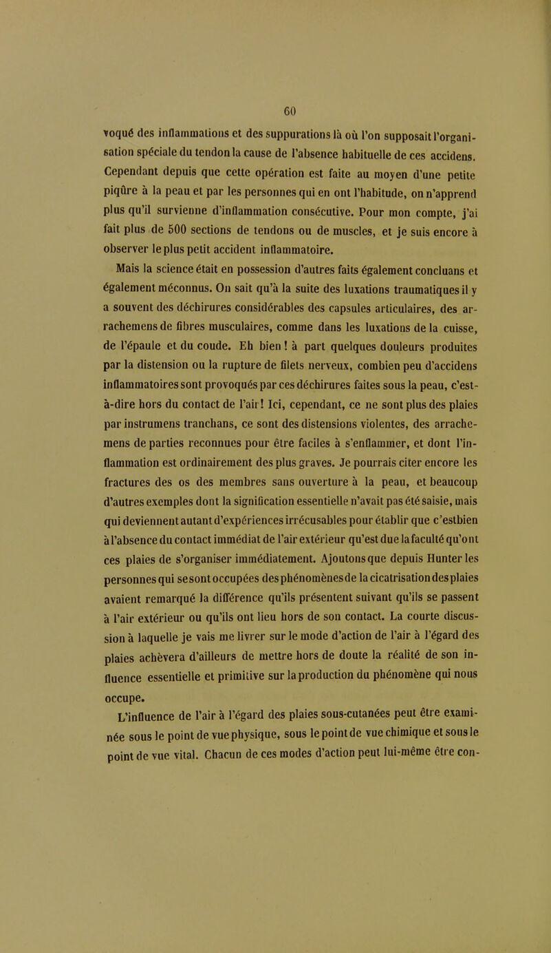 ifoqué des inflammations et des suppurations là où l’on supposait l’organi- sation spéciale du tendon la cause de l’absence habituelle de ces accidens. Cependant depuis que cette opération est faite au moyen d’une petite piqûre à la peau et par les personnes qui en ont l’habitude, on n’apprend plus qu’il survienne d’inflammation consécutive. Pour mon compte, j’ai fait plus de 500 sections de tendons ou de muscles, et je suis encore à observer le plus petit accident inflammatoire. Mais la science était en possession d’autres faits également concluans et également méconnus. On sait qu’à la suite des luxations traumatiques il y a souvent des déchirures considérables des capsules articulaires, des ar- rachemensde fibres musculaires, comme dans les luxations de la cuisse, de l’épaule et du coude. Eh bien ! à part quelques douleurs produites par la distension ou la rupture de filets nerveux, combien peu d’accidens inflammatoires sont provoqués par ces déchirures faites sous la peau, c’est- à-dire hors du contact de l’air! Ici, cependant, ce ne sont plus des plaies par instrumens tranchans, ce sont des distensions violentes, des arrache- mens de parties reconnues pour être faciles à s’enflammer, et dont l’in- flammation est ordinairement des plus graves. Je pourrais citer encore les fractures des os des membres sans ouverture à la peau, et beaucoup d’autres exemples dont la signification essentielle n’avait pas été saisie, mais qui deviennent autant d’expériences irrécusables pour établir que c’estbien à l’absence du contact immédiat de l’air extérieur qu’est due lafaculté qu’ont ces plaies de s’organiser immédiatement. Ajoutons que depuis Hunier les personnesqui sesont occupées desphénomènesde lacicatrisationdesplaies avaient remarqué la différence qu’ils présentent suivant qu’ils se passent à l’air extérieur ou qu’ils ont lieu hors de son contact. La courte discus- sion à laquelle je vais me livrer sur le mode d’action de l’air à l’égard des plaies achèvera d’ailleurs de mettre hors de doute la réalité de son in- fluence essentielle et primitive sur la production du phénomène qui nous occupe. L’influence de l’air à l’égard des plaies sous-cutanées peut être exami- née sous le point de vue physique, sous le point de vue chimique et sous le point de vue vital. Chacun de ces modes d’action peut lui-même être con-