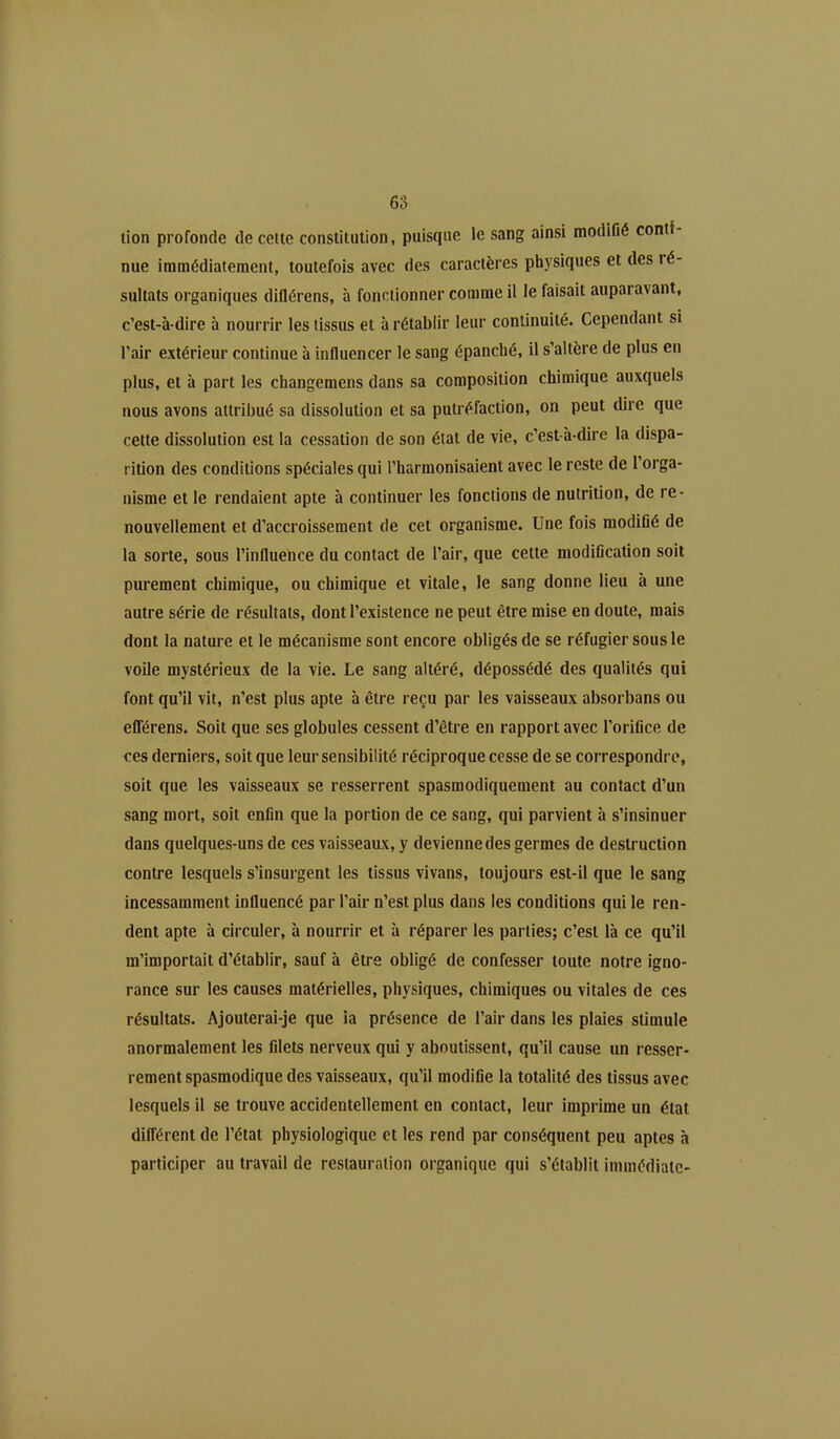 tion profonde de celte constitution, puisque le sang ainsi modifié conti- nue immédiatement, toutefois avec des caractères physiques et des ré- sultats organiques diflérens, à fonctionner comme il le faisait auparavant, c’est-à-dire à nourrir les tissus et à rétablir leur continuité. Cependant si l’air extérieur continue à influencer le sang épanché, il s’altère de plus en plus, et à part les changemens dans sa composition chimique auxquels nous avons attribué sa dissolution et sa putréfaction, on peut dire que cette dissolution est la cessation de son étal de vie, c’est-à-dire la dispa- rition des conditions spéciales qui l’harmonisaient avec le reste de l’orga- nisme et le rendaient apte à continuer les fonctions de nutrition, de re- nouvellement et d’accroissement de cet organisme. Une fois modifié de la sorte, sous l’influence du contact de l’air, que cette modification soit purement chimique, ou chimique et vitale, le sang donne lieu à une autre série de résultats, dont l’existence ne peut être mise en doute, mais dont la nature et le mécanisme sont encore obligés de se réfugier sous le voile mystérieux de la vie. Le sang altéré, dépossédé des qualités qui font qu’il vit, n’est plus apte à être reçu par les vaisseaux absorbans ou efférens. Soit que ses globules cessent d’être en rapport avec l’orifice de ces derniers, soit que leur sensibilité réciproque cesse de se correspondre, soit que les vaisseaux se resserrent spasmodiquement au contact d’un sang mort, soit enfin que la portion de ce sang, qui parvient à s’insinuer dans quelques-uns de ces vaisseaux, y devienne des germes de destruction contre lesquels s’insurgent les tissus vivans, toujours est-il que le sang incessamment influencé par l’air n’est plus dans les conditions qui le ren- dent apte à circuler, à nourrir et à réparer les parties; c’est là ce qu’il m’importait d’établir, sauf à être obligé de confesser toute notre igno- rance sur les causes matérielles, physiques, chimiques ou vitales de ces résultats. Ajouterai-je que ia présence de l’air dans les plaies stimule anormalement les filets nerveux qui y aboutissent, qu’il cause un resser- rement spasmodique des vaisseaux, qu’il modifie la totalité des tissus avec lesquels il se trouve accidentellement en contact, leur imprime un état différent de l’état physiologique et les rend par conséquent peu aptes à participer au travail de restauration organique qui s’établit immédiate-