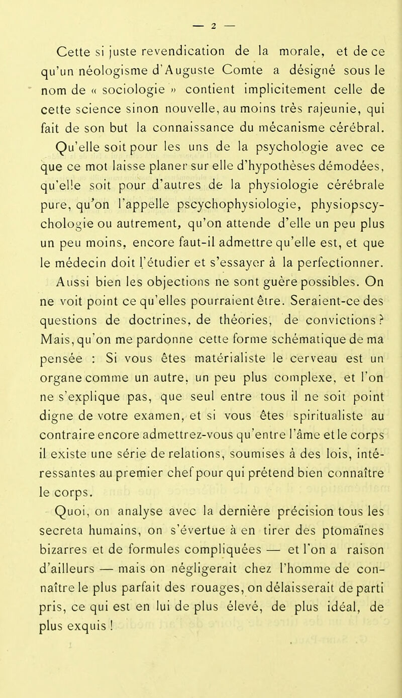 Cette si juste revendication de la morale, et de ce qu'un néologisme d'Auguste Comte a désigné sous le nom de « sociologie » contient implicitement celle de cette science sinon nouvelle, au moins très rajeunie, qui fait de son but la connaissance du mécanisme cérébral. Qu'elle soit pour les uns de la psychologie avec ce que ce mot laisse planer sur elle d'hypothèses démodées, qu'elle soit pour d'autres de la physiologie cérébrale pure, qu'on l'appelle pscychophysiologie, physiopscy- chologie ou autrement, qu'on attende d'elle un peu plus un peu moins, encore faut-il admettre qu'elle est, et que le médecin doit l'étudier et s'essayer à la perfectionner. Aussi bien les objections ne sont guère possibles. On ne voit point ce qu'elles pourraient être. Seraient-ce des questions de doctrines, de théories, de convictions? Mais, qu'on me pardonne cette forme schématique de ma pensée : Si vous êtes matérialiste le cerveau est un organe comme un autre, un peu plus complexe, et l'on ne s'explique pas, que seul entre tous il ne soit point digne de votre examen, et si vous êtes spiritualiste au contraire encore admettrez-vous qu'entre l'âme et le corps il existe une série de relations, soumises à des lois, inté- ressantes au premier chef pour qui prétend bien connaître le corps. Quoi, on analyse avec la dernière précision tous les sécréta humains, on s'évertue à en tirer des ptoma'ines bizarres et de formules compliquées — et l'on a raison d'ailleurs — mais on négligerait chez l'homme de con- naître le plus parfait des rouages, on délaisserait de parti pris, ce qui est en lui de plus élevé, de plus idéal, de plus exquis !