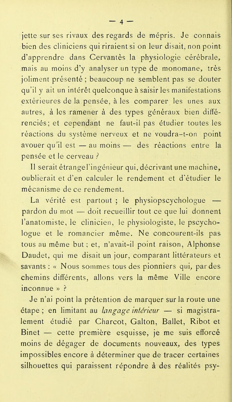 jette sur ses rivaux des regards de mépris. Je connais bien des cliniciens qui riraient si on leur disait, non point d'apprendre dans Cervantes la physiologie cérébrale, mais au moins d'y analyser un type de monomane, très joliment présenté ; beaucoup ne semblent pas se douter qu'il y ait un intérêt quelconque à saisir les manifestations extérieures de la pensée, à les comparer les unes aux autres, à les ramener à des types généraux bien diffé- renciés; et cependant ne faut-il pas étudier toutes les réactions du système nerveux et ne voudra-t-on point avouer qu'il est — au moins — des réactions entre la pensée et le cerveau ? Il serait étrangel'ingénieur qui, décrivant une machine, oublierait et d'en calculer le rendement et d'étudier le mécanisme de ce rendement. La vérité est partout ; le physiopscychologue — pardon du mot — doit recueillir tout ce que lui donnent l'anatomiste, le clinicien, le physiologiste, le pscycho- logue et le romancier même. Ne concourent-ils pas tous au même but; et, n'avait-il point raison, Alphonse Daudet, qui me disait un jour, comparant littérateurs et savants : « Nous sommes tous des pionniers qui, par des chemins différents, allons vers la même Ville encore inconnue » .r Je n'ai point la prétention de marquer sur la route une étape ; en limitant au langage intérieur — si magistra- lement étudié par Charcot, Galton, Ballet, Ribot et Binet — cette première esquisse, je me suis efforcé moins de dégager de documents nouveaux, des types impossibles encore à déterminer que de tracer certaines silhouettes qui paraissent répondre à des réalités psy-