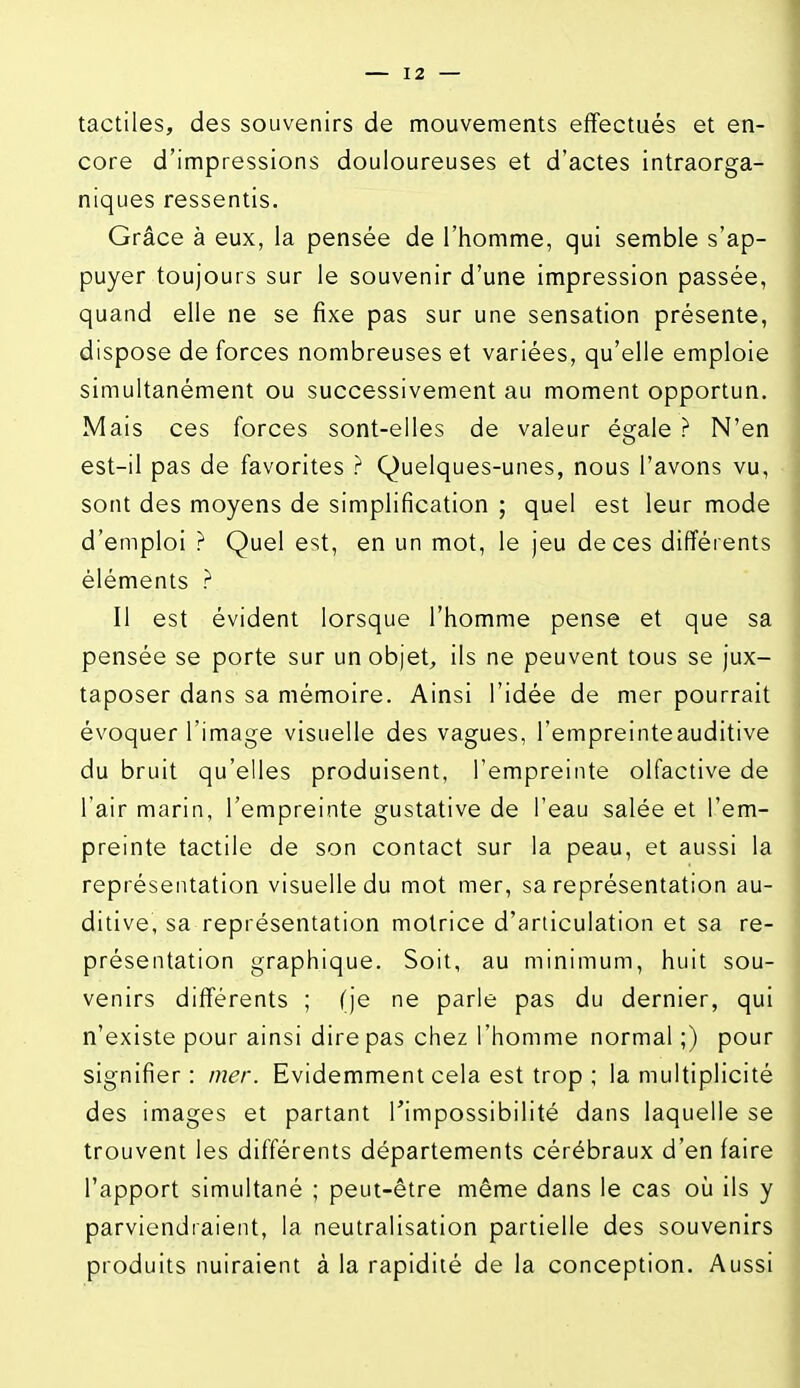 tactiles, des souvenirs de mouvements effectués et en- core d'impressions douloureuses et d'actes intraorga- niques ressentis. Grâce à eux, la pensée de l'homme, qui semble s'ap- puyer toujours sur le souvenir d'une impression passée, quand elle ne se fixe pas sur une sensation présente, dispose de forces nombreuses et variées, qu'elle emploie simultanément ou successivement au moment opportun. Mais ces forces sont-elles de valeur égale ? N'en est-il pas de favorites ? Quelques-unes, nous l'avons vu, sont des moyens de simplification ; quel est leur mode d'emploi ? Quel est, en un mot, le jeu de ces différents éléments ? Il est évident lorsque l'homme pense et que sa pensée se porte sur un objet, ils ne peuvent tous se jux- taposer dans sa mémoire. Ainsi l'idée de mer pourrait évoquer l'image visuelle des vagues, l'empreinteauditive du bruit qu'elles produisent, l'empreinte olfactive de l'air marin, l'empreinte gustative de l'eau salée et l'em- preinte tactile de son contact sur la peau, et aussi la représentation visuelle du mot mer, sa représentation au- ditive, sa représentation motrice d'articulation et sa re- présentation graphique. Soit, au minimum, huit sou- venirs différents ; (je ne parle pas du dernier, qui n'existe pour ainsi dire pas chez l'homme normal ;) pour signifier : mer. Evidemment cela est trop ; la multiplicité des images et partant Timpossibilité dans laquelle se trouvent les différents départements cérébraux d'en faire l'apport simultané ; peut-être même dans le cas où ils y parviendraient, la neutralisation partielle des souvenirs produits nuiraient à la rapidité de la conception. Aussi