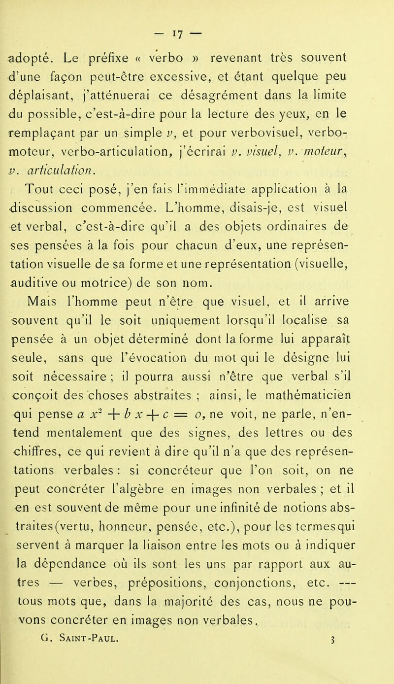 adopté. Le préfixe « verbo « revenant très souvent ■d'une façon peut-être excessive, et étant quelque peu déplaisant, j'atténuerai ce désagrément dans la limite ■du possible, c'est-à-dire pour la lecture des yeux, en le remplaçant par un simple v, et pour verbovisuel, verbo- moteur, verbo-articulation, j'écrirai v. visuel, v. moteur^ V. articulation. Tout ceci posé, j'en fais l'immédiate application à la •discussion commencée. L'homme, disais-je, est visuel et verbal, c'est-à-dire qu'il a des objets ordinaires de ses pensées à la fois pour chacun d'eux, une représen- tation visuelle de sa forme et une représentation (visuelle, auditive ou motrice) de son nom. Mais l'homme peut n'être que visuel, et il arrive souvent qu'il le soit uniquement lorsqu'il localise sa pensée à un objet déterminé dont la forme lui apparaît seule, sans que l'évocation du mot qui le désigne lui soit nécessaire ; il pourra aussi n'être que verbal s'il conçoit des choses abstraites ; ainsi, le mathématicien qui pense a x'- -\- b x -\- c = o, ne voit, ne parle, n'en- tend mentalement que des signes, des lettres ou des chiffres, ce qui revient à dire qu'il n'a que des représen- tations verbales : si concréteur que l'on soit, on ne peut concréter l'algèbre en images non verbales ; et il en est souvent de même pour une infinité de notions abs- traites(vertu, honneur, pensée, etc.), pour les termesqui servent à marquer la liaison entre les mots ou à indiquer la dépendance où ils sont les uns par rapport aux au- tres — verbes, prépositions, conjonctions, etc. — tous mots que, dans la majorité des cas, nous ne pou- vons concréter en images non verbales. G. Saint-Paul. 3