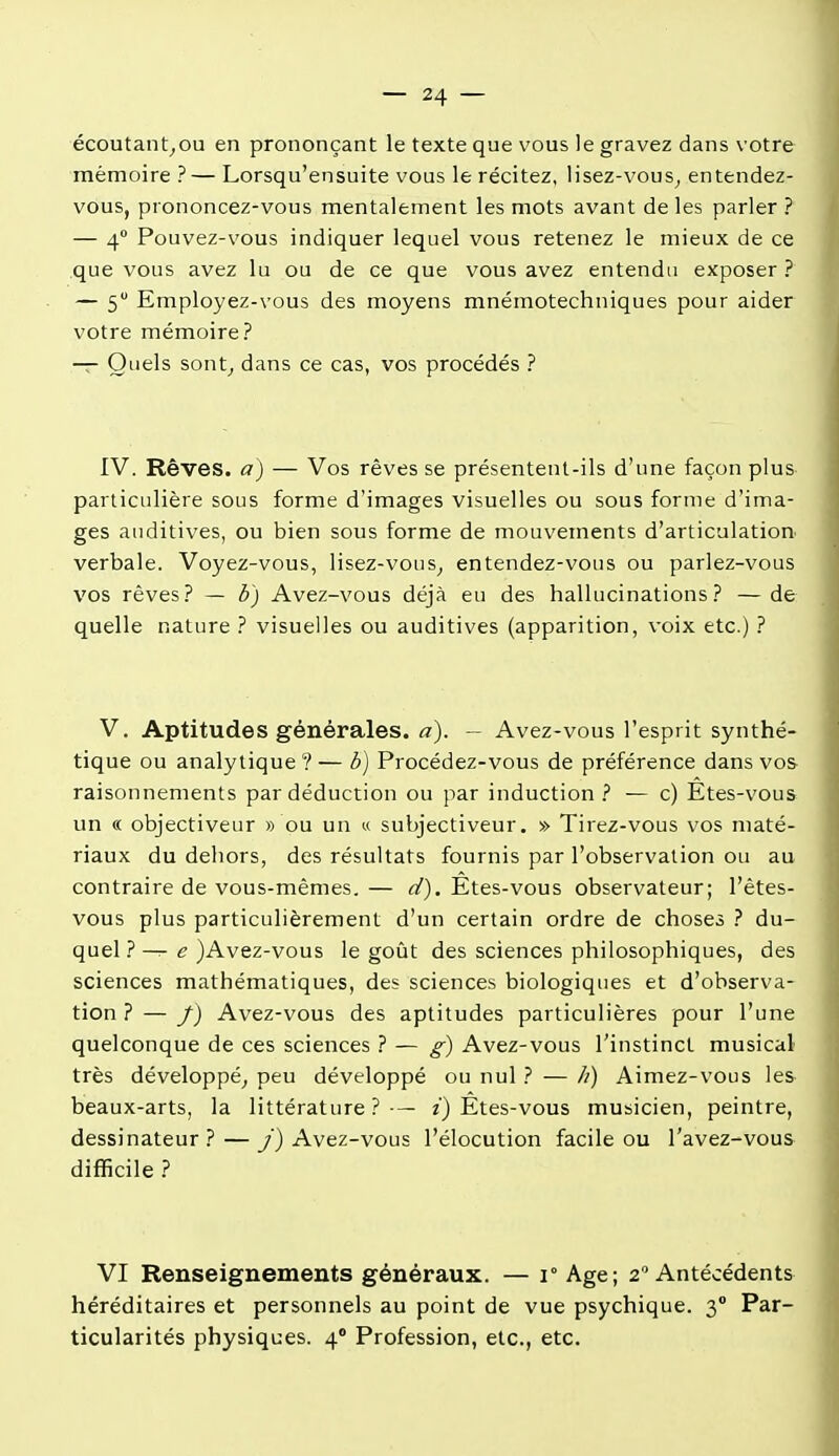 écoutant^ou en prononçant le texte que vous le gravez dans votre mémoire ? — Lorsqu'ensuite vous le récitez, lisez-vous^ entendez- vous, prononcez-vous mentalement les mots avant de les parler ? — 4 Pouvez-vous indiquer lequel vous retenez le mieux de ce que vous avez lu ou de ce que vous avez entendu exposer? — 5 Employez-vous des moyens mnémotechniques pour aider votre mémoire? — Quels sont^ dans ce cas, vos procédés ? IV. Rêves, a) — Vos rêves se présentent-ils d'une façon plus particulière sous forme d'images visuelles ou sous forme d'ima- ges auditives, ou bien sous forme de mouvements d'articulation verbale. Voyez-vous, lisez-vous^ entendez-vous ou parlez-vous vos rêves? — b) Avez-vous déjà eu des hallucinations? — de quelle nature ? visuelles ou auditives (apparition, voix etc.) ? V. Aptitudes générales, a). — Avez-vous l'esprit synthé- tique ou analytique ? — b) Procédez-vous de préférence dans vos raisonnements par déduction ou par induction? — c) Etes-vous un « objectiveur » ou un « subjectiveur. » Tirez-vous vos maté- riaux du dehors, des résultats fournis par l'observation ou au contraire de vous-mêmes.— Etes-vous observateur; l'êtes- vous plus particulièrement d'un certain ordre de choses ? du- quel } — e }Avez-vous le goût des sciences philosophiques, des sciences mathématiques, des sciences biologiques et d'observa- tion ? — /) Avez-vous des aptitudes particulières pour l'une quelconque de ces sciences ? — g) Avez-vous l'instinct musical très développé^ peu développé ou nul ? — h) Aimez-vous les beaux-arts, la littérature?-— z) Êtes-vous musicien, peintre, dessinateur? — y) Avez-vous l'élocution facile ou l'avez-vous difficile ? VI Renseignements généraux. — 1° Age; 2 Antécédents héréditaires et personnels au point de vue psychique. 3° Par- ticularités physiques. 4° Profession, etc., etc.