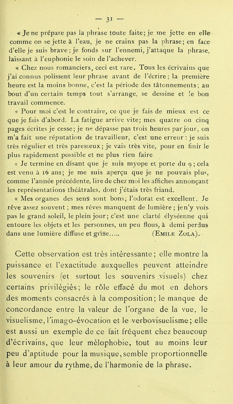 « Je ne prépare pas la phrase toute faite; je me jette en elle comme on se jette à l'eau, je ne crains pas la phrase; en face d'elle je suis brave ; je fonds sur l'ennemi^ j'attaque la phrase, laissant à l'euphonie le soin de l'achever. « Chez nous romanciers, ceci est rare. Tous les écrivains que j'ai connus polissent leur phrase avant de l'écrire ; la première heure est la moins bonne, c'est la période des tâtonnements; au bout d'un certain temps tout s'arrange, se dessine et !e bon travail commence. V Pour moi c'est le contraire, ce que je fais de mieux est ce que je fais d'abord. La fatigue arrive vite; mes quatre ou cinq pages écrites je cesse; je ne dépasse pas trois heures par jour, on m'a fait une réputation de travailleur, c'est une erreur : je suis très régulier et très paresseux; je vais très vite, pour en finir le plus rapidement possible et ne plus rien faire « Je termine en disant que je suis myope et porte du 9 ; cela est venu à 16 ans; je me suis aperçu que je ne pouvais plus, comme l'année précédente, lire de chez moi les affiches annonçant les représentations théâtrales, dont j'étais très friand. « Mes organes des sens sont bons; l'odorat est excellent. Je rêve assez souvent ; mes rêves manquent de lumière ; je n'y vois pas le grand soleil, le plein jour; c'est une clarté élyséenne qui entoure les objets et les personnes, un peu fious^ à demi perdus dans une lumière diffuse et grise (Emile Zola). Cette observation est très intéressante; elle montre la puissance et l'exactitude auxquelles peuvent atteindre les souvenirs (et surtout les souvenirs visuels) chez certains privilégiés; le rôle elïacé du mot en dehors des moments consacrés à la composition; le manque de concordance entre la valeur de l'organe de la vue, le visuelisme, Timago-évocation et le verbovisuelisme ; elle est aussi un exemple de ce fait fréquent chez beaucoup d'écrivains, que leur mélophobie, tout au moins leur peu d'aptitude pour la musique, semble proportionnelle à leur amour du rythme, de l'harmonie de la phrase.