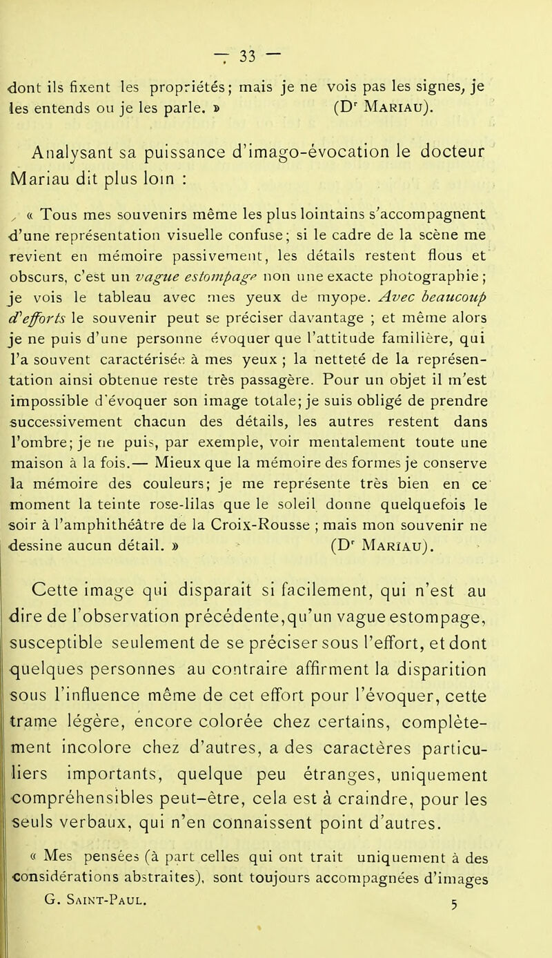 dont ils fixent les propriétés; mais je ne vois pas les signes^ je ies entends ou je les parle. » (D' Mariau). Analysant sa puissance d'imago-évocation le docteur Mariau dit plus loin : , « Tous mes souvenirs même les plus lointains s'accompagnent d'une représentation visuelle confuse; si le cadre de la scène me revient en mémoire passivement, les détails restent flous et obscurs, c'est un vague estompagf non une exacte photographie; je vois le tableau avec mes yeux de myope. Avec beaucoup (Tefforts le souvenir peut se préciser davantage ; et même alors je ne puis d'une personne évoquer que l'attitude familière, qui l'a souvent caractérisée à mes yeux ; la netteté de la représen- tation ainsi obtenue reste très passagère. Pour un objet il m'est impossible dévoquer son image totale; je suis obligé de prendre successivement chacun des détails, les autres restent dans l'ombre; je ne puis, par exemple, voir mentalement toute une maison à la fois.— Mieux que la mémoire des formes je conserve la mémoire des couleurs; je me représente très bien en ce moment la teinte rose-lilas que le soleil donne quelquefois le soir à l'amphithéâtre de la Croix-Rousse ; mais mon souvenir ne dessine aucun détail. » ■ (D' Marîau). Cette image qui disparait si facilement, qui n'est au dire de l'observation précédente,qu'un vague estompage, susceptible seulement de se préciser sous l'effort, et dont ■quelques personnes au contraire affirment la disparition sous l'influence même de cet effort pour l'évoquer, cette trame légère, encore colorée chez certains, complète- ment incolore chez d'autres, a des caractères particu- liers importants, quelque peu étranges, uniquement compréhensibles peut-être, cela est à craindre, pour les seuls verbaux, qui n'en connaissent point d'autres. « Mes pensées (à part celles qui ont trait uniquement à des considérations abstraites), sont toujours accompagnées d'images G. Smkt-Paul. ç