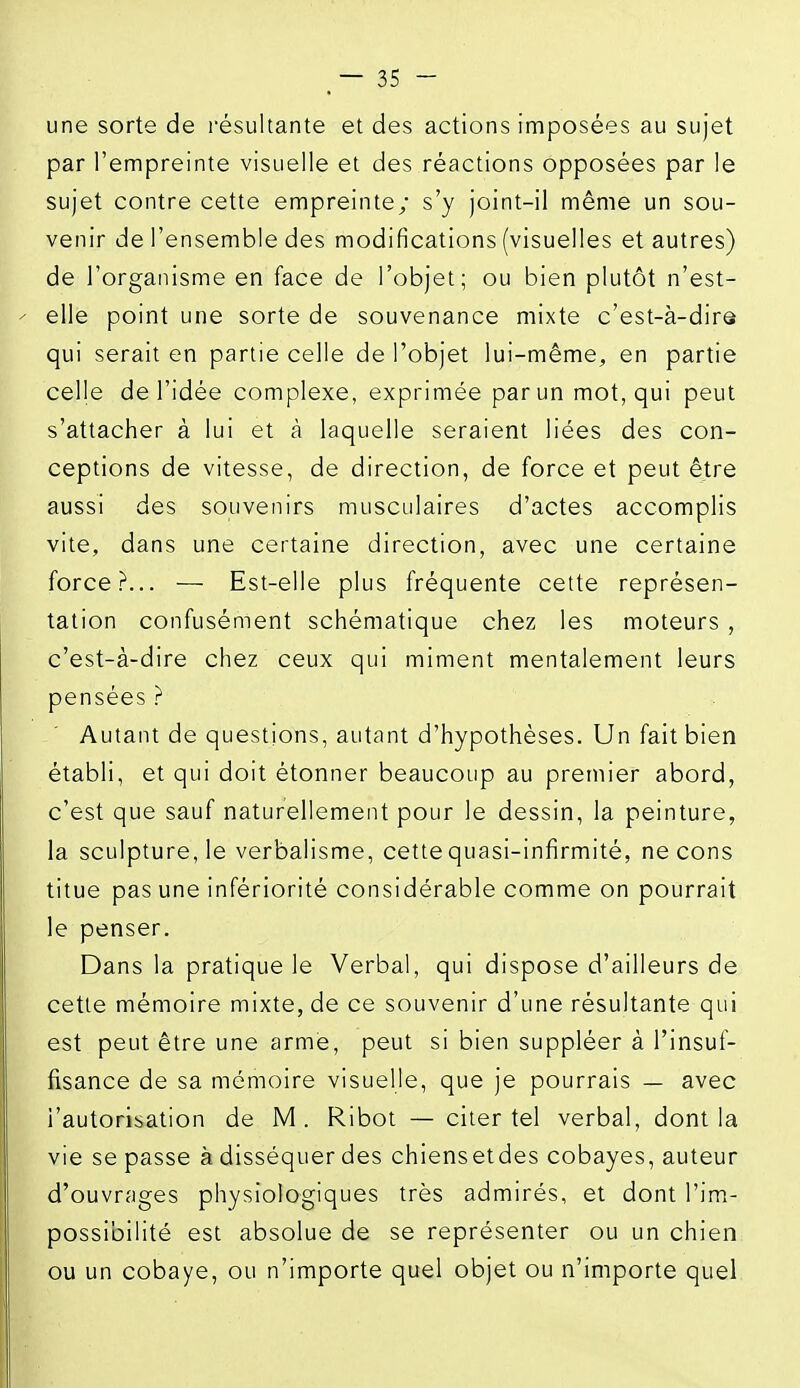 une sorte de résultante et des actions imposées au sujet par l'empreinte visuelle et des réactions opposées par le sujet contre cette empreinte; s'y joint-il même un sou- venir de l'ensemble des modifications (visuelles et autres) de l'organisme en face de l'objet; ou bien plutôt n'est- elle point une sorte de souvenance mixte c'est-à-dire qui serait en partie celle de l'objet lui-même, en partie celle de l'idée complexe, exprimée par un mot, qui peut s'attacher à lui et à laquelle seraient liées des con- ceptions de vitesse, de direction, de force et peut être aussi des souvenirs musculaires d'actes accomplis vite, dans une certaine direction, avec une certaine force?... — Est-elle plus fréquente cette représen- tation confusément schématique chez les moteurs , c'est-à-dire chez ceux qui miment mentalement leurs pensées ? Autant de questions, autant d'hypothèses. Un fait bien établi, et qui doit étonner beaucoup au premier abord, c'est que sauf naturellement pour le dessin, la peinture, la sculpture, le verbalisme, cette quasi-infirmité, ne cons titue pas une infériorité considérable comme on pourrait le penser. Dans la pratique le Verbal, qui dispose d'ailleurs de cette mémoire mixte, de ce souvenir d'une résultante qui est peut être une arme, peut si bien suppléer à l'insuf- fisance de sa mémoire visuelle, que je pourrais — avec l'autorisation de M. Ribot — citer tel verbal, dont la vie se passe à disséquer des chiensetdes cobayes, auteur d'ouvrages physiologiques très admirés, et dont l'im- possibilité est absolue de se représenter ou un chien ou un cobaye, ou n'importe quel objet ou n'importe quel