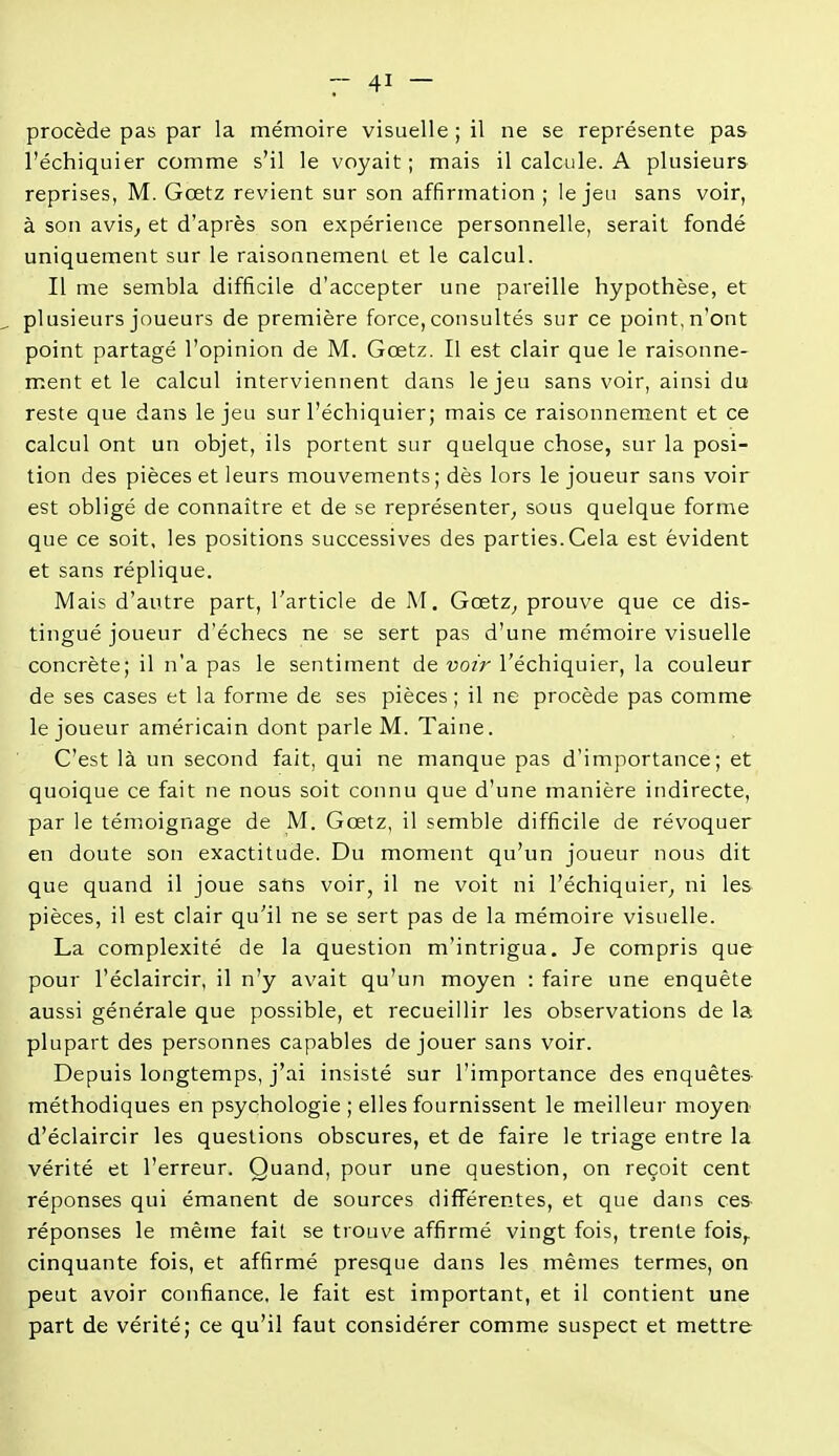 procède pas par la mémoire visuelle ; il ne se représente pas l'échiquier comme s'il le voyait ; mais il calcule. A plusieurs reprises, M. Gœtz revient sur son affirmation ; le jeu sans voir, à son avis; et d'après son expérience personnelle, serait fondé uniquement sur le raisonnement et le calcul. Il me sembla difficile d'accepter une pareille hypothèse, et plusieurs joueurs de première force, consultés sur ce point, n'ont point partagé l'opinion de M. Gœtz. Il est clair que le raisonne- ment et le calcul interviennent dans le jeu sans voir, ainsi du reste que dans le jeu sur l'échiquier; mais ce raisonnement et ce calcul ont un objet, ils portent sur quelque chose, sur la posi- tion des pièces et leurs mouvements; dès lors le joueur sans voir est obligé de connaître et de se représenter^ sous quelque forme que ce soit, les positions successives des parties.Cela est évident et sans réplique. Mais d'autre part, l'article de M. Gœtz^ prouve que ce dis- tingué joueur d'échecs ne se sert pas d'une mémoire visuelle concrète; il n'a pas le sentiment de voir l'échiquier, la couleur de ses cases et la forme de ses pièces ; il ne procède pas comme le joueur américain dont parle M. Taine. C'est là un second fait, qui ne manque pas d'importance; et quoique ce fait ne nous soit connu que d'une manière indirecte, par le témoignage de M. Gœtz, il semble difficile de révoquer en doute son exactitude. Du moment qu'un joueur nous dit que quand il joue sans voir, il ne voit ni l'échiquier^ ni les pièces, il est clair qu'il ne se sert pas de la mémoire visuelle. La complexité de la question m'intrigua. Je compris que pour l'éclaircir, il n'y avait qu'un moyen : faire une enquête aussi générale que possible, et recueillir les observations de la plupart des personnes capables déjouer sans voir. Depuis longtemps, j'ai insisté sur l'importance des enquêtes méthodiques en psychologie ; elles fournissent le meilleur moyen d'éclaircir les questions obscures, et de faire le triage entre la vérité et l'erreur. Quand, pour une question, on reçoit cent réponses qui émanent de sources différentes, et que dans ces- réponses le même fait se trouve affirmé vingt fois, trente fois,, cinquante fois, et affirmé presque dans les mêmes termes, on peut avoir confiance, le fait est important, et il contient une part de vérité; ce qu'il faut considérer comme suspect et mettre