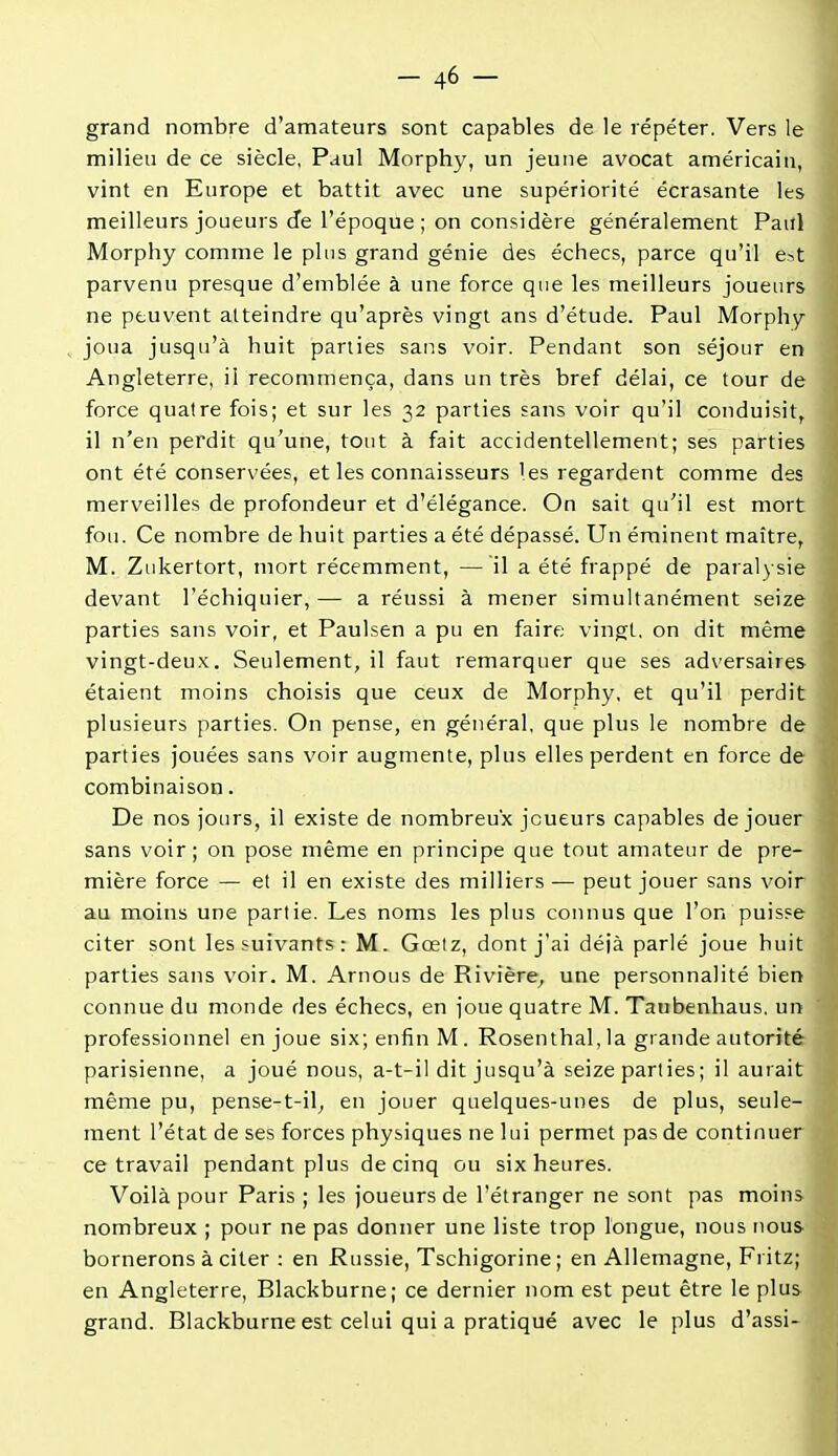 grand nombre d'amateurs sont capables de le répéter. Vers le milieu de ce siècle, Paul Morphy, un jeune avocat américain, vint en Europe et battit avec une supériorité écrasante les meilleurs joueurs de l'époque ; on considère généralement Paul Morphy comme le plus grand génie des échecs, parce qu'il e>t parvenu presque d'emblée à une force que les meilleurs joueurs ne peuvent atteindre qu'après vingt ans d'étude. Paul Morphy joua jusqu'à huit parties sans voir. Pendant son séjour en Angleterre, il recommença, dans un très bref délai, ce tour de force quatre fois; et sur les 32 parties sans voir qu'il conduisit, il n'en perdit qu'une, tout à fait accidentellement; ses parties ont été conservées, et les connaisseurs les regardent comme des merveilles de profondeur et d'élégance. On sait qu'il est mort fou. Ce nombre de huit parties a été dépassé. Un éminent maître, M. Zukertort, mort récemment, — il a été frappé de paralysie devant l'échiquier, — a réussi à mener simultanément seize parties sans voir, et Paulsen a pu en faire vingt, on dit même vingt-deu.K. Seulement, il faut remarquer que ses adversaires étaient moins choisis que ceux de Morphy, et qu'il perdit plusieurs parties. On pense, en général, que plus le nombre de parties jouées sans voir augmente, plus elles perdent en force de combinaison. De nos jours, il existe de nombreux joueurs capables déjouer sans voir; on pose même en principe que tout amateur de pre- mière force — et il en existe des milliers — peut jouer sans voir au moins une partie. Les noms les plus connus que l'on puisse citer sont les suivants: M. Gœtz, dont j'ai déià parlé joue huit parties sans voir. M. Arnous de Rivière^ une personnalité bien connue du monde des échecs, en joue quatre M. Taubenhaus. un professionnel enjoué six; enfin M. Rosenthal,la grande autorité parisienne, a joué nous, a-t-il dit jusqu'à seize parties; il aurait même pu, pense-t-il^ en jouer quelques-unes de plus, seule- ment l'état de ses forces physiques ne lui permet pas de continuer ce travail pendant plus de cinq ou six heures. Voilà pour Paris ; les joueurs de l'étranger ne sont pas moins nombreux ; pour ne pas donner une liste trop longue, nous nous bornerons à citer : en Russie, Tschigorine ; en Allemagne, Fritz; en Angleterre, Blackburne; ce dernier nom est peut être le plus grand. Blackburne est celui qui a pratiqué avec le plus d'assi-