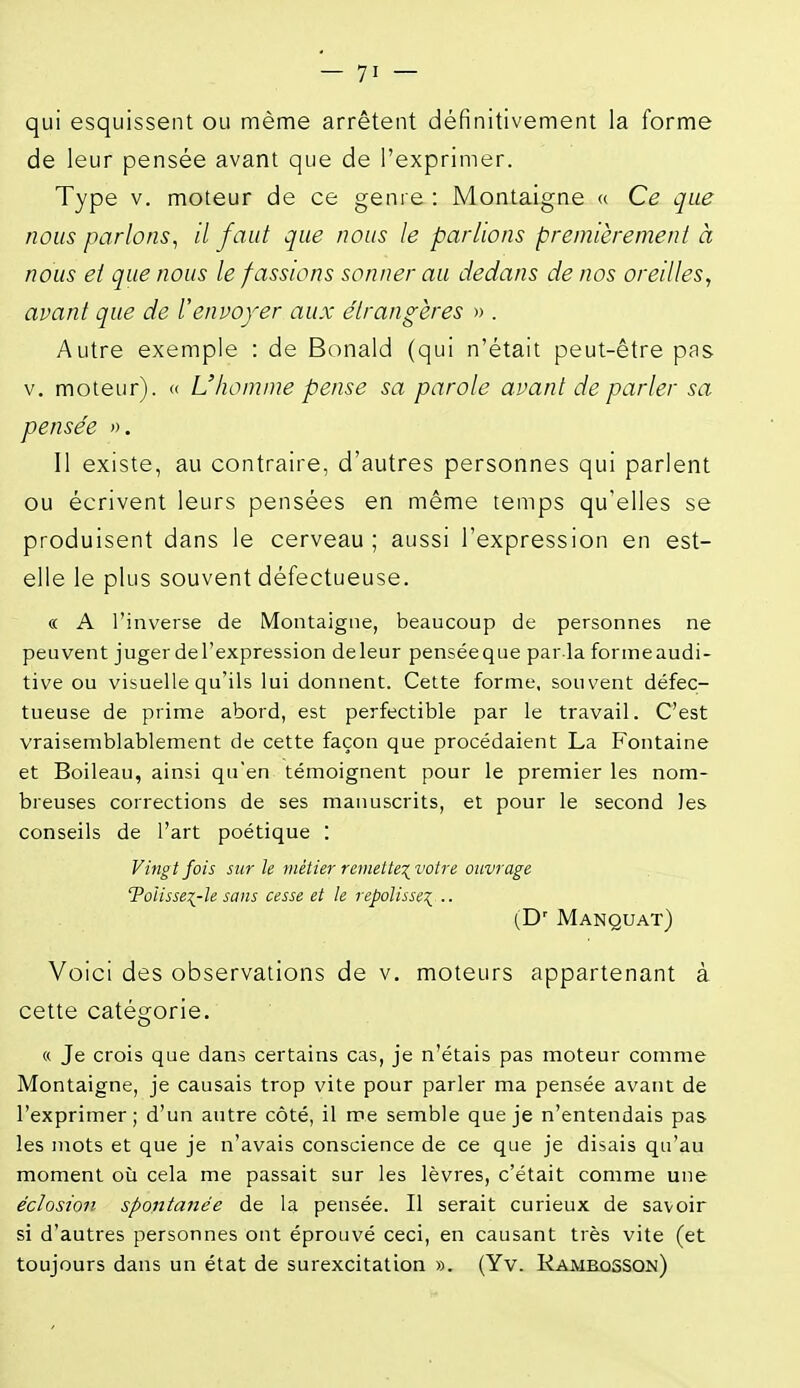 qui esquissent ou même arrêtent définitivement la forme de leur pensée avant que de l'exprimer. Type V. moteur de ce genre : Montaigne « Ce que nous parlons, il faut que nous le parlions premièrement à nous et que nous le fassions sonner au dedans de nos oreilles, avant que de l'envoyer aux étrangères » . Autre exemple : de Bonald (qui n'était peut-être pas V, moteur). « L'homme pense sa parole avant de parler sa pensée ». 11 existe, au contraire, d'autres personnes qui parlent ou écrivent leurs pensées en même temps qu'elles se produisent dans le cerveau; aussi l'expression en est- elle le plus souvent défectueuse. « A l'inverse de Montaigne, beaucoup de personnes ne peuvent juger de l'expression deleur penséeque par la formeaudi- tive ou visuelle qu'ils lui donnent. Cette forme, souvent défec- tueuse de prime abord, est perfectible par le travail. C'est vraisemblablement de cette façon que procédaient La Fontaine et Boileau, ainsi qu'en témoignent pour le premier les nom- breuses corrections de ses manuscrits, et pour le second les conseils de l'art poétique : Vingt fois sur le métier remetteivotn ouvrage Tolisse^-le sans cesse et le repolisse:;^ .. (D' Manquât) Voici des observations de v. moteurs appartenant à cette catégorie. « Je crois que dans certains cas, je n'étais pas moteur comme Montaigne, je causais trop vite pour parler ma pensée avant de l'exprimer; d'un autre côté, il me semble que je n'entendais pas les mots et que je n'avais conscience de ce que je disais qu'au moment où cela me passait sur les lèvres, c'était comme une éclosion spontatiée de la pensée. Il serait curieux de savoir si d'autres personnes ont éprouvé ceci, en causant très vite (et toujours dans un état de surexcitation ». (Yv. Ramkqsson)