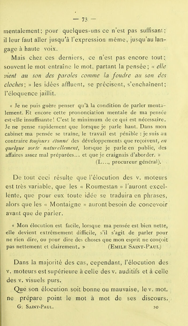 mentalement; pour quelques-uns ce n'est pas suffisant; il leur faut aller jusqu'à l'expression même, jusqu'au lan- gage à haute voix. Mais chez ces derniers, ce n'est pas encore tout;^ souvent le mot entraîne le mot, partant la pensée; « elle vient au son des paroles comme la foudre au son des cloches] » les idées affluent, se précisent, s'enchaînent; l'éloquence jaillit. « Je ne puis guère penser qu'à la condition de parler menta- lement. Et encore cette prononciation mentale de ma pensée est-elle insuffisante! C'est le minimum de ce qui est nécessaire. Je ne pense rapidement que lorsque je parle haut. Dans mon cabinet ma pensée se traîne, le travail est pénible : je suis au contraire toujours cioiiné des développements que reçoivent^ en quelque sorte naturellement^ lorsque je parle en public, des affaires assez mal préparées... et que je craignais d'aborder. » (L..., procureur général). De tout ceci résulte que l'éiocution des v. moteurs est très variable, que les « Roumestan » l'auront excel- lente, que pour eux toute idée se traduira en phrases, alors que les « Montaigne » auront besoin de concevoir avant que de parler. « Mon élocution est facile, lorsque ma pensée est bien nette, elle devient extrêmement difficile, s'il s'agit de parler pour ne rien dire, ou pour dire des choses que mon esprit ne conçoit pas nettement et clairement. » (Emile Saint-Paul) Dans la majorité des cas, cependant, l'éiocution des V. moteurs est supérieure à celle des v. auditifs et à celle des V. visuels purs. Que son élocution soit bonne ou mauvaise, lev. mot. ne prépare point le mot à mot de ses discours. G; Saint-Paul. jo