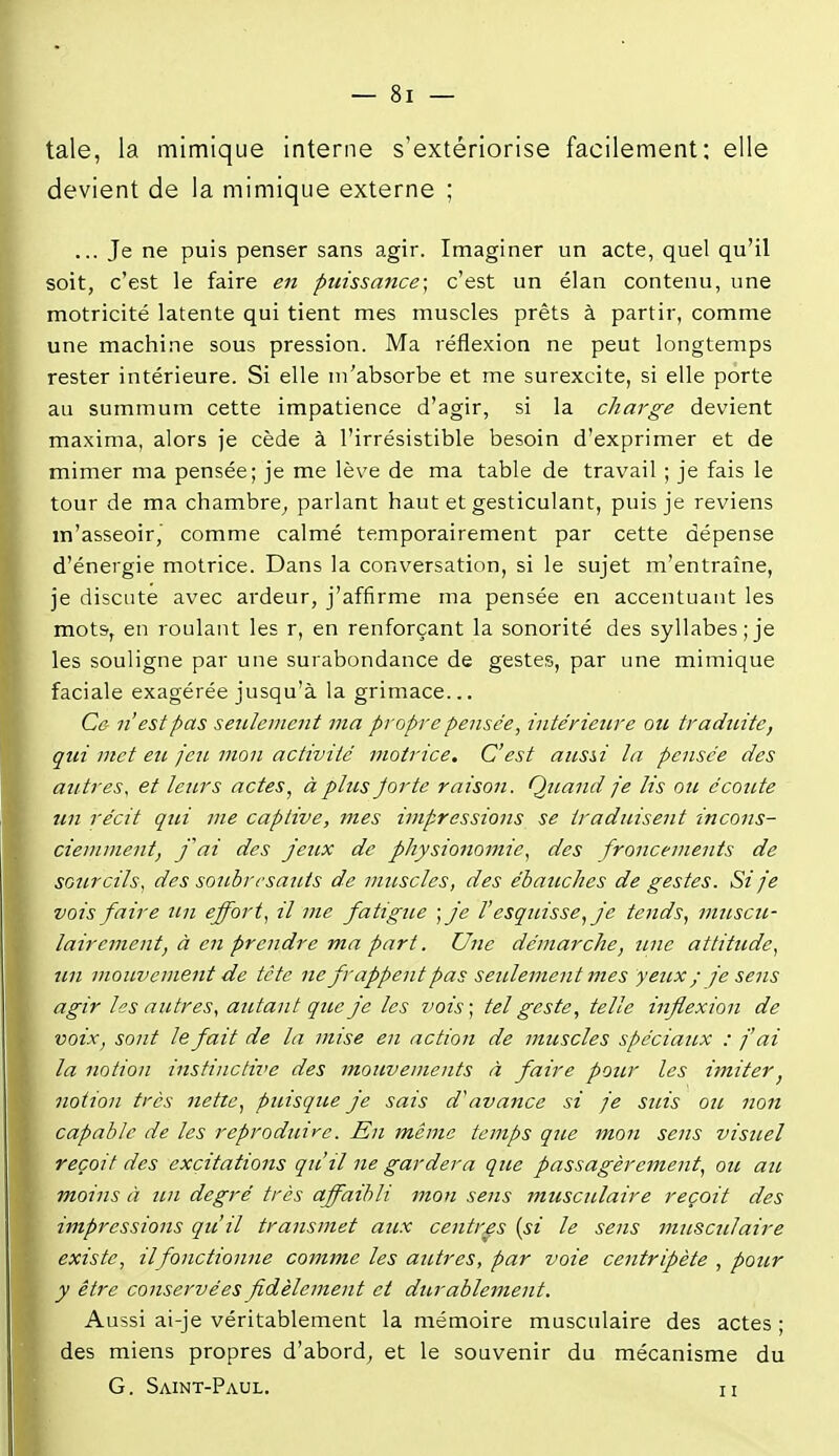 taie, la mimique interne s'extériorise facilement: elle devient de la mimique externe ; ... Je ne puis penser sans agir. Imaginer un acte, quel qu'il soit, c'est le faire en puissance; c'est un élan contenu, une motricité latente qui tient mes muscles prêts à partir, comme une machine sous pression. Ma réflexion ne peut longtemps rester intérieure. Si elle m'absorbe et me surexcite, si elle porte au summum cette impatience d'agir, si la charge devient maxima, alors je cède à l'irrésistible besoin d'exprimer et de mimer ma pensée; je me lève de ma table de travail ; je fais le tour de ma chambre^ parlant haut et gesticulant, puis je reviens m'asseoir,' comme calmé temporairement par cette dépense d'énergie motrice. Dans la conversation, si le sujet m'entraîne, je discute avec ardeur, j'affirme ma pensée en accentuant les mots, en roulant les r, en renforçant la sonorité des syllabes;je les souligne par une surabondance de gestes, par une mimique faciale exagérée jusqu'à la grimace... Ce- n'est pas seulement ma propre pensée, intérieure ou traduite, qui met eu jeu mon activité motrice. C'est ausii la pensée des autres, et leurs actes, à plus Jorte raison. Quand je lis ou écoute un récit qui me captive, mes impressions se traduisent incons- ciemment, fai des jettx de physionomie, des froncements de sourcils, des soubresauts de muscles, des ébauches de gestes. Si je vois faire un effort, il me fatigue •,je V esquisse, je tends, muscu- lairement, à en prendre ma part. Une démarche, une attitude, un mouvement de tète ne frappent pas setclement mes yeux ; je sens agir les autres, autant que je les vois; tel geste, telle inflexion de voix, sont le fait de la mise en action de muscles spéciaux : j'ai la notion instinctii'e des mouvements à faire pour les imiter, notion très nette, puisque je sais d^avance si je suis ou non capable de les reproduire. En même temps que mon sens visuel reçoit des excitations qu'il ne gardera que passagèrement, ou au moins à un degré très affaibli mon sens musculaire reçoit des impressions qu'il transmet aux centres (si le sens ntuscjilaire existe, il fonctionne comme les autres, par voie centripète , pour y être conservées fidèlement et durablement. Aussi ai-je véritablement la mémoire musculaire des actes ; des miens propres d'abord, et le souvenir du mécanisme du G. Saint-Paul. ii