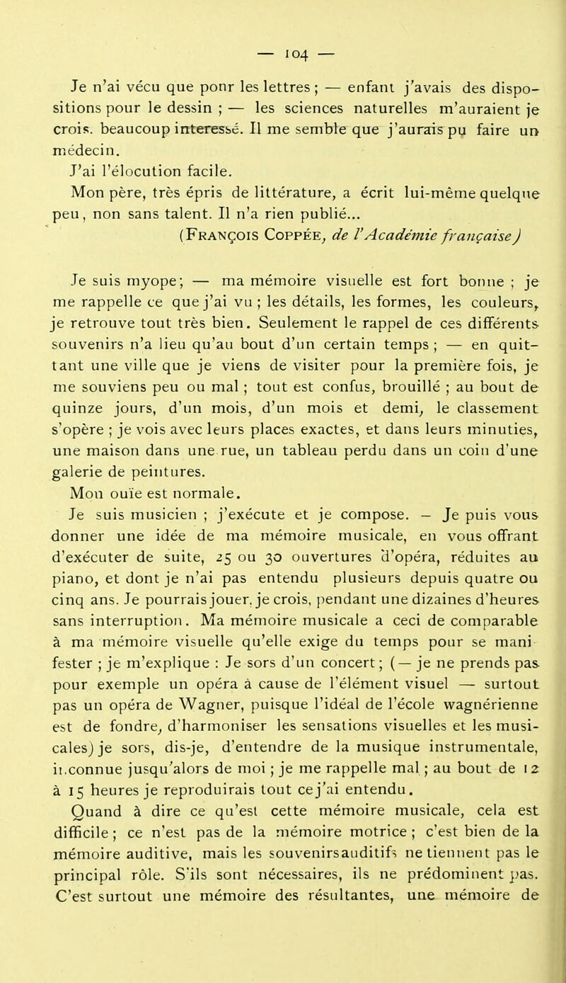 Je n'ai vécu que ponr les lettres ; — enfant j'avais des dispo- sitions pour le dessin ; — les sciences naturelles m'auraient je crois, beaucoup intéressé. Il me semble que j'aurais pu faire un médecin. J'ai l'élocution facile. Mon père, très épris de littérature, a écrit lui-même quelque peu, non sans talent. Il n'a rien publié... (François Coppée^ de VAcadémie française) Je suis myope; — ma mémoire visuelle est fort boinie ; je me rappelle ce que j'ai vu ; les détails, les formes, les couleurs,, je retrouve tout très bien. Seulement le rappel de ces différents souvenirs n'a lieu qu'au bout d'un certain temps ; — en quit- tant une ville que je viens de visiter pour la première fois, je me souviens peu ou mal ; tout est confus, brouillé ; au bout de quinze jours, d'un mois, d'un mois et demi^ le classement s'opère ; je vois avec leurs places exactes, et dans leurs minuties, une maison dans une rue, un tableau perdu dans un coin d'une galerie de peintures. Mon ouïe est normale. Je suis musicien ; j'exécute et je compose. — Je puis vous donner une idée de ma mémoire musicale, en vous offrant d'exécuter de suite, 25 ou 30 ouvertures d'opéra, réduites au piano, et dont je n'ai pas entendu plusieurs depuis quatre ou cinq ans. Je pourrais jouer, je crois, pendant une dizaines d'heures sans interruption. Ma mémoire musicale a ceci de comparable à ma mémoire visuelle qu'elle exige du temps pour se mani fester ; je m'explique : Je sors d'un concert ; (—je ne prends pas pour exemple un opéra à cause de l'élément visuel — surtout pas un opéra de Wagner, puisque l'idéal de l'école wagnérienne est de fondre^ d'harmoniser les sensations visuelles et les musi- cales) je sors, dis-je, d'entendre de la musique instrumentale, il.connue jusqu'alors de moi ; je me rappelle mal ; au bout de 12 à 15 heures je reproduirais tout ce j'ai entendu. Quand à dire ce qu'est cette mémoire musicale, cela est difficile ; ce n'est pas de la mémoire motrice ; c'est bien de la mémoire auditive, mais les souvenirsauditifs ne tiennent pas le principal rôle. S'ils sont nécessaires, ils ne prédominent },'as. C'est surtout une mémoire des résultantes, une mémoire de