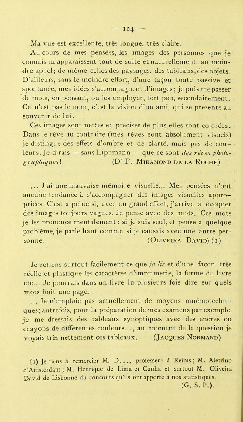 Ma vue est excellente, très longue, très claire. Au cours de mes pensées^ les images des personnes que je connais m'apparaissent tout de suite et naturellement, au moin- dre appel; de même celles des paysages, des tableaux,des objets. D'ailleurs, sans le moindre effort, d'une façon toute passive et spontanée, mes idées s'accompagnent d'images ; je puis mepasser de mots, en pensant, ou les employer, fort peu, secondairement. Ce n'est pas le nom, c'est la vision d'un ami, qui se présente au souvenir de lui. Ces images sont nettes et précises de plus elles sont colorées. Dans le rêve au contraire (mes rêves sont absolument visuels) je distingue des effets d'ombre et de clarté, mais pas de cou- leurs. Je dirais — sansLippmann — que ce sont des rêvesphoto- graphiqties\ (D' F. Miramond de la Rochk) ... J'ai une mauvaise mémoire visuelle... Mes pensées n'ont aucune tendance à s'accompagner des images visuelles appro- priées. C'est à peine si, avec un grand eff'ort, j'arrive à évoquer des images toujours vagues. Je pense avec des mots. Ces mots je les prononce mentalement : si je suis seul, et pense à quelque problème, je parle haut comme si je causais avec une autre per- sonne. (Oliveira David) (i) Je retiens surtout facilement ce que je lis- et d'une façon très réelle et plastique les caractères d'imprimerie, la forme du livre etc.. Je pourrais dans un livre lu plusieurs fois dire sur quels mots finit une page. ... Je n'emploie pas actuellement de moyens mnémotechni- ques ; autrefois, pour la préparation de mes examens par exemple, je me dressais des tableaux synoptiques avec des encres ou crayons de différentes couleurs..., au moment de la question je voyais très nettement ces tableaux. (Jacques Normand) (i) Je tiens à remercier M. D..., professeur à Reims; M. Aletrino d'Amsterdam; M. Henrique de Lima et Cunha et surtout M. Oliveira David de Lisbonne du concours qu'ils ont apporté à nos statistiques. (G. S. P.).