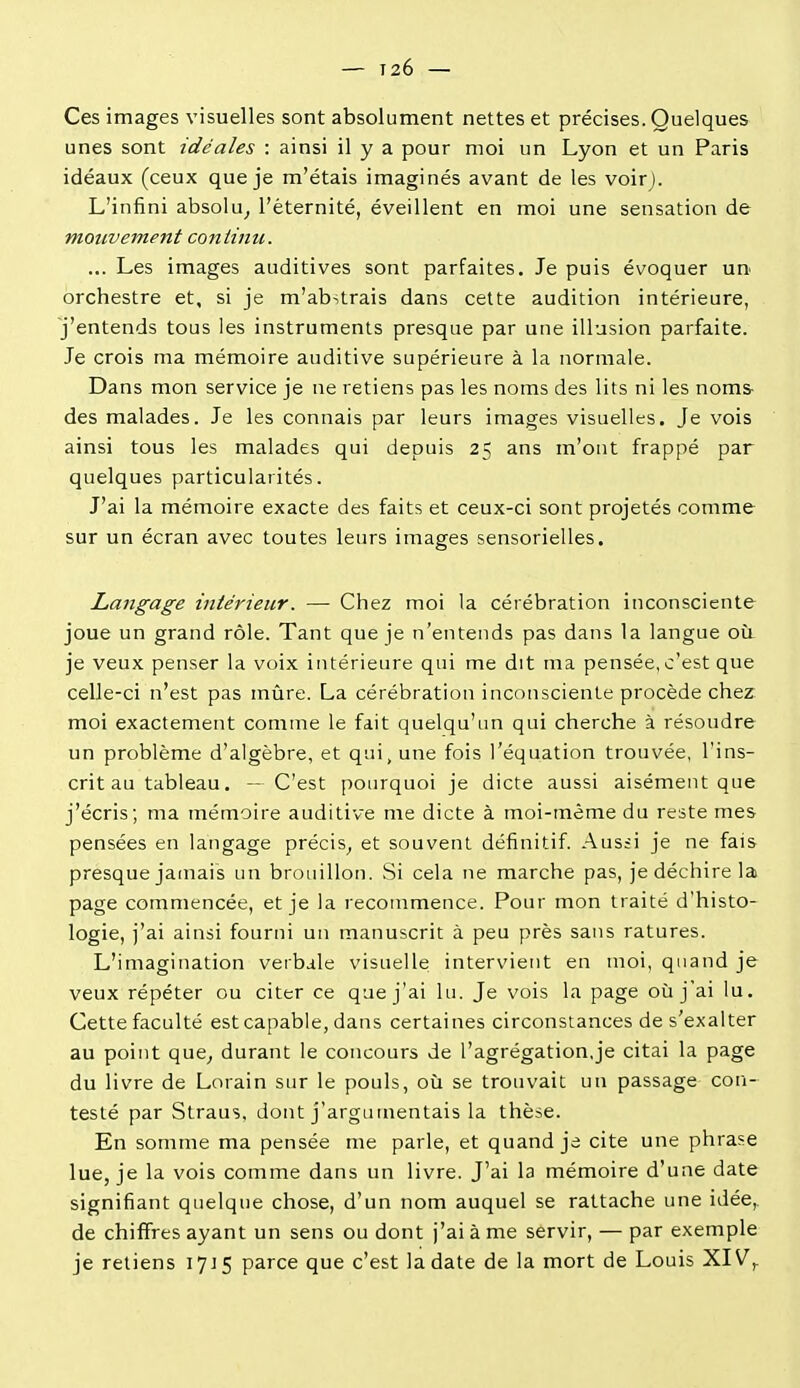 Ces images visuelles sont absolument nettes et précises. Quelques unes sont idéales : ainsi il y a pour moi un Lyon et un Paris idéaux (ceux que je m'étais imaginés avant de les voirj. L'infini absolu^ l'éternité, éveillent en moi une sensation de mouvement continu. ... Les images auditives sont parfaites. Je puis évoquer un orchestre et, si je m'abstrais dans celte audition intérieure, j'entends tous les instruments presque par une illusion parfaite. Je crois ma mémoire auditive supérieure à la normale. Dans mon service je ne retiens pas les noms des lits ni les noms- des malades. Je les connais par leurs images visuelles. Je vois ainsi tous les malades qui depuis 25 ans m'ont frappé par quelques particularités. J'ai la mémoire exacte des faits et ceux-ci sont projetés comme sur un écran avec toutes leurs images sensorielles. Langage intérieur. — Chez moi la cérébration inconsciente joue un grand rôle. Tant que je n'entends pas dans la langue où je veux penser la voix intérieure qui me dit ma pensée, c'est que celle-ci n'est pas mûre. La cérébration inconsciente procède chez moi exactement comme le fait quelqu'im qui cherche à résoudre un problème d'algèbre, et qui, une fois l'équation trouvée, l'ins- crit au tableau. — C'est pourquoi je dicte aussi aisément que j'écris; ma mémoire auditive me dicte à moi-même du reste mes pensées en langage précis^ et souvent définitif. Aussi je ne fais presque jamais un brouillon. Si cela ne marche pas, je déchire la page commencée, et je la recommence. Pour mon traité d'histo- logie, j'ai ainsi fourni un manuscrit à peu près sans ratures. L'imagination verbale visuelle intervient en moi, quand je veux répéter ou citer ce que j'ai lu. Je vois la page où j'ai lu. Cette faculté est capable, dans certaines circonstances de s'exalter au point que^ durant le concours de l'agrégation,je citai la page du livre de Lorain sur le pouls, où se trouvait un passage con- testé par Straus, dont j'argumentais la thèse. En somme ma pensée me parle, et quand je cite une phrase lue, je la vois comme dans un livre. J'ai la mémoire d'une date signifiant quelque chose, d'un nom auquel se rattache une idée,, de chiffres ayant un sens ou dont j'ai à me servir, — par exemple je retiens 17J5 parce que c'est la date de la mort de Louis XIV,.