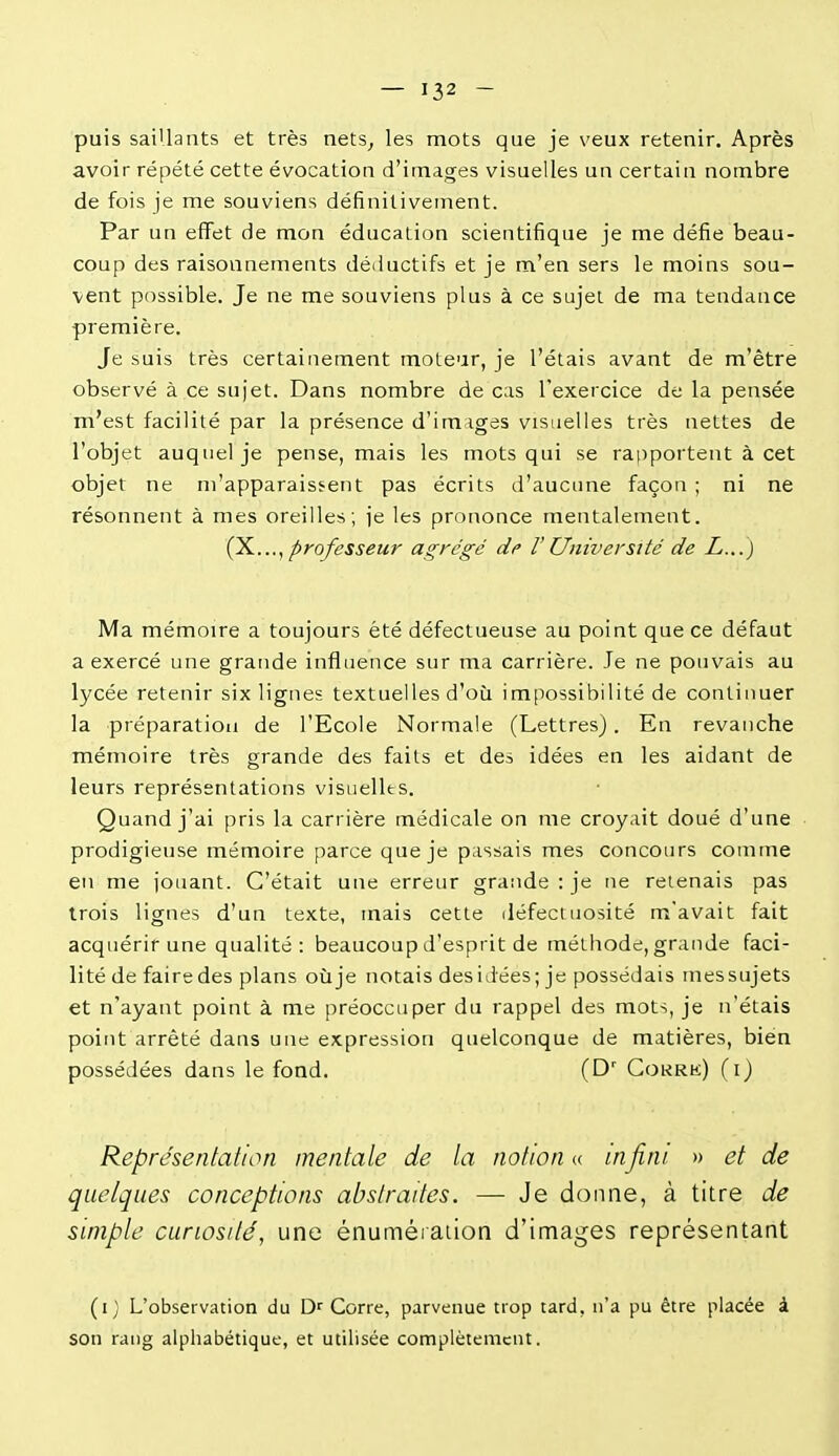 puis saiUants et très nets^ les mots que je veux retenir. Après avoir répété cette évocation d'images visuelles un certain nombre de fois je me souviens définitivement. Par un effet de mon éducation scientifique je me défie beau- coup des raisonnements déiiuctifs et je m'en sers le moins sou- vent possible. Je ne me souviens plus à ce sujet de ma tendance première. Je suis très certainement moteur, je l'étais avant de m'ètre observé à ce sujet. Dans nombre de cas l'exercice de la pensée m'est facilité par la présence d'images visuelles très nettes de l'objet auquel je pense, mais les mots qui se rapportent à cet objet ne ni'apparaissent pas écrits d'aucune façon ; ni ne résonnent à mes oreilles; je les prononce mentalement. Ç^...y professeur agrégé de l'Université de L...) Ma mémoire a toujours été défectueuse au point que ce défaut a exercé une grande influence sur ma carrière. Je ne pouvais au lycée retenir six lignes textuelles d'où impossibilité de continuer la préparation de l'Ecole Normale (Lettres). En revanche mémoire très grande des faits et des idées en les aidant de leurs représentations visuelles. Quand j'ai pris la carrière médicale on me croyait doué d'une prodigieuse mémoire parce que je passais mes concours comme en me jouant. C'était une erreur grande : je ne retenais pas trois lignes d'un texte, mais cette défectuosité m'avait fait acquérir une qualité : beaucoup d'esprit de méthode, grande faci- lité de faire des plans où je notais des idées; je possédais mes sujets et n'ayant point à me préoccuper du rappel des mots, je n'étais point arrêté dans une expression quelconque de matières, bien possédées dans le fond. (D' Cokrk) (i) Représentation mentale de la notion a infini » et de quelques conceptions abstraites. — Je donne, à titre de simple curiosité, une énuméraiion d'images représentant (i) L'observation du D^ Corre, parvenue trop tard, n'a pu être placée à son rang alphabétique, et utilisée complètement.