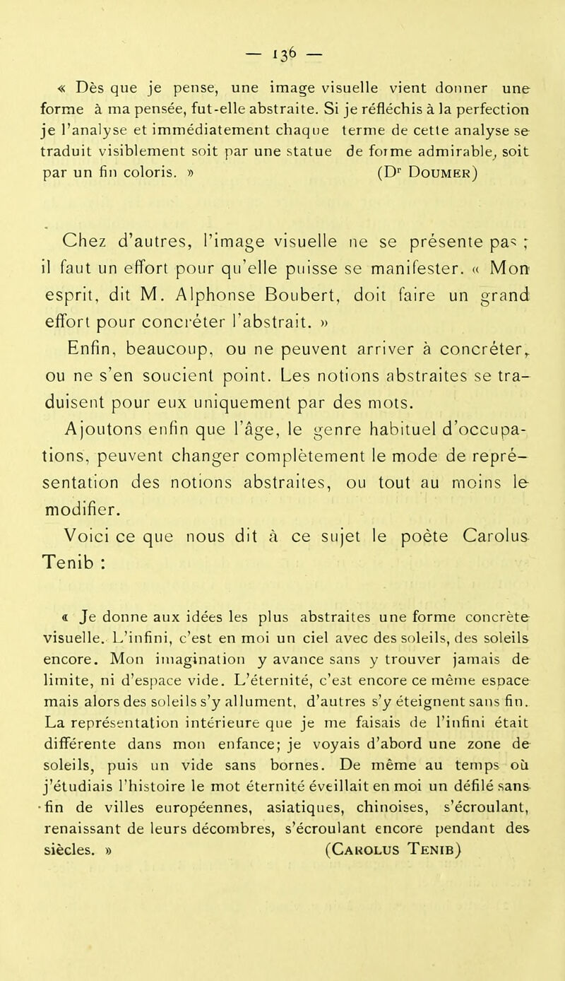 — 13^ — « Dès que je pense, une image visuelle vient donner une forme à ma pensée, fut-elle abstraite. Si je réfléchis à la perfection je l'analyse et immédiatement chaque terme de cette analyse se traduit visiblement soit par une statue de forme admirable^ soit par un fin coloris. » (D' Doumer) Chez d'autres, l'image visuelle ne se présente pa=; ; il faut un effort pour qu'elle puisse se manifester. « Mon esprit, dit M. Alphonse Boubert, doit faire un grand effort pour concréter l'abstrait. » Enfin, beaucoup, ou ne peuvent arriver à concréter,. ou ne s'en soucient point. Les notions abstraites se tra- duisent pour eux uniquement par des mots. Ajoutons enfin que l'âge, le genre habituel d'occupa- tions, peuvent changer complètement le mode de repré- sentation des notions abstraites, ou tout au moins le modifier. Voici ce que nous dit à ce sujet le poète Carolus Tenib : « Je donne aux idées les plus abstraites une forme concrète visuelle. L'infini, c'est en moi un ciel avec des soleils, des soleils encore. Mon imagination y avance sans y trouver jamais de limite, ni d'espace vide. L'éternité, c'est encore ce même espace mais alors des soleils s'y allument, d'autres s'y éteignent sans fin. La représentation intérieure que je me faisais de l'infini était différente dans mon enfance; je voyais d'abord une zone de soleils, puis un vide sans bornes. De même au temps où j'étudiais l'histoire le mot éternité éveillait en moi un défilé sans •fin de villes européennes, asiatiques, chinoises, s'écroulant, renaissant de leurs décombres, s'écroulant encore pendant des siècles. » (Cakolus Tenib)