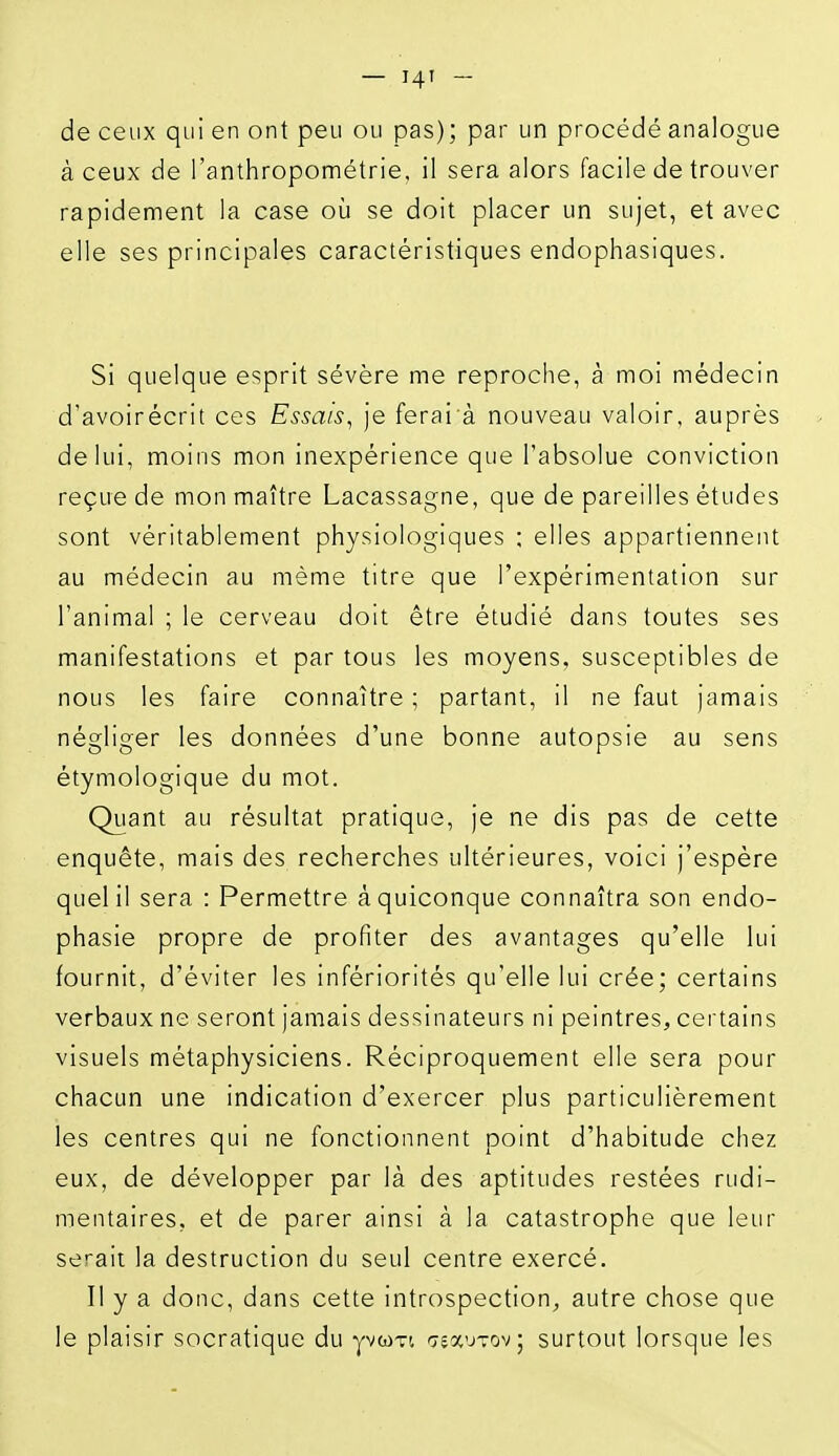 — I4T - de ceux qui en ont peu ou pas); par un procédé analogue à ceux de l'anthropométrie, il sera alors facile de trouver rapidement la case où se doit placer un sujet, et avec elle ses principales caractéristiques endophasiques. Si quelque esprit sévère me reproche, à moi médecin d'avoirécrit ces Essais^ je ferai à nouveau valoir, auprès de lui, moins mon inexpérience que l'absolue conviction reçue de mon maître Lacassagne, que de pareilles études sont véritablement physiologiques ; elles appartiennent au médecin au même titre que l'expérimentation sur l'animal ; le cerveau doit être étudié dans toutes ses manifestations et par tous les moyens, susceptibles de nous les faire connaître ; partant, il ne faut jamais négliger les données d'une bonne autopsie au sens étymologique du mot. Quant au résultat pratique, je ne dis pas de cette enquête, mais des recherches ultérieures, voici j'espère quel II sera : Permettre à quiconque connaîtra son endo- phasle propre de profiter des avantages qu'elle lui fournit, d'éviter les infériorités qu'elle lui crée; certains verbaux ne seront jamais dessinateurs ni peintres, certains visuels métaphysiciens. Réciproquement elle sera pour chacun une Indication d'exercer plus particulièrement les centres qui ne fonctionnent point d'habitude chez eux, de développer par là des aptitudes restées rudi- mentaires, et de parer ainsi à la catastrophe que leur serait la destruction du seul centre exercé. Il y a donc, dans cette introspection, autre chose que le plaisir socratique du yvwTi 'jïocutov; surtout lorsque les