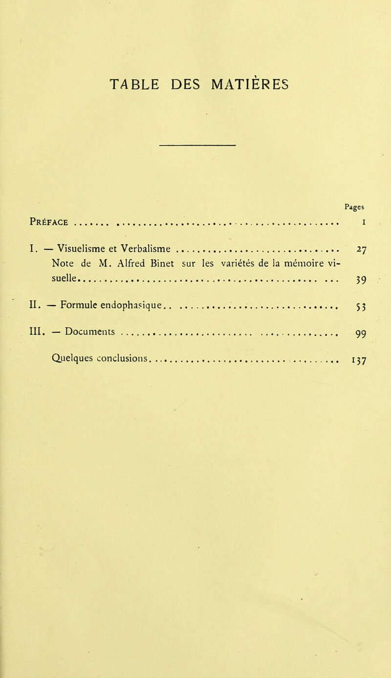 TABLE DES MATIÈRES Pages Préface i I. —Visuelisme et Verbalisme 27 Note de M. Alfred Binet sur les variétés de la mémoire vi- suelle 39 II. —Formule endophasique 53 III. — Documents 99 Quelques conclusions. 137