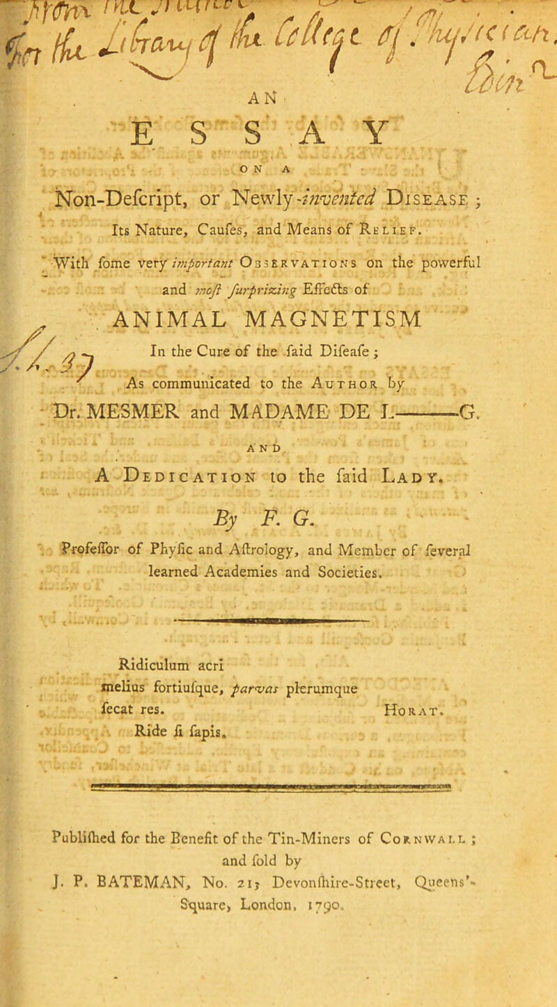 ESSAY O N A Non-Defcript, or Newly -invented Disease ; Its Nature, Caufes, and Means of Re lief. With foine very important Observations on the powerful and ?noJi furprizing E/lefts of ANIMAL MAGNETISM In the Cure of the faid Difeafe ; As communicated to the Author by Dr. MESMER and MADAME DE L —G. AND A Dedication to the faid Lady. By F. G. Profeffor of Phyfic and Aftrology, and Member of feveral learned Academies and Societies. . j ——mrnmm— Ridiculum acri melius fortiulque, parajas plerumque fecat res. Ho rat. Ride fi fapis. Publifhed for the Benefit of the Tin-Miners of Cornwall ; and fold by J. P. BATEMAN, No. zij Devonfhire-Street, Queens'- Square» London. 1790.