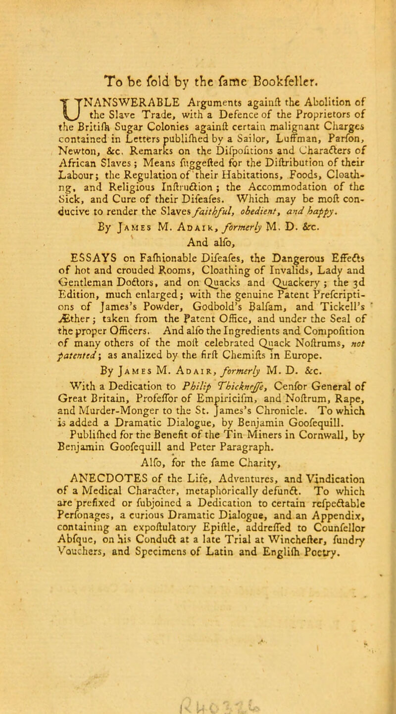 To be fold by the fame Bookfeller. UNANSWERABLE Arguments again!! the Abolition of the Slave Trade, with a Defence of the Proprietors of the Britifh Sugar Colonies againft certain malignant Charges contained in Letters publiffied by a Sailor, Luffman, Parfon, Newton, &c. Remarks on the Difpofitions and Characters of African Slaves; Means fuggefted for the Diftribution of their Labour; the Regulation of their Habitations, Foods, Cloath- ng, and Religious Inftruftion ; the Accommodation of the Sick, and Cure of their Difeafes. Which may be moft con- ducive to render the Slaves faithful, obedient, and happy. By James M. Adaik, formerly M. D. See. And alio, ESSAYS on Fafhionable Difeafes, the Dangerous EfFeCts of hot and crouded Rooms, Cloathing of Invalids, Lady and Gentleman Doftors, and on Quacks and Quackery; the 3d Edition, much enlarged; with the genuine Patent Prefcripti- ons of James’s Powder, Godbold’s Balfam, and Tickell’s .Either; taken from the Patent Office, and under the Seal of the proper Officers. And aifo the Ingredients and Compofition of many others of the moll celebrated Quack Nollrums, not patented; as analized by the firlt Chemills in Europe. By James M. Adair, formerly M. D. &c. With a Dedication to Philip Tbicknrjfe, Cenfor General of Great Britain, Profelfor of Empiricifm, and Nollrum, Rape, and Murder-Monger to the St. James’s Chronicle. To which is added a Dramatic Dialogue, by Benjamin Goofequill. Publiffied for the Benefit of the Tin Miners in Cornwall, by Benjamin Goofequill and Peter Paragraph. Alfo, for the fame Charity, ANECDOTES of the Life, Adventures, and Vindication of a Medical CharaCler, metaphorically defundl. To which are prefixed or fubjoined a Dedication to certain refpeftable Perfonages, a curious Dramatic Dialogue, and an Appendix, containing an expoftulatoiy Epiftle, addrelfed to Counfellor Abfque, on his Condufl at a late Trial at Winchefler, fundry Vouchers, and Specimens of Latin and Engliffi Poetry.