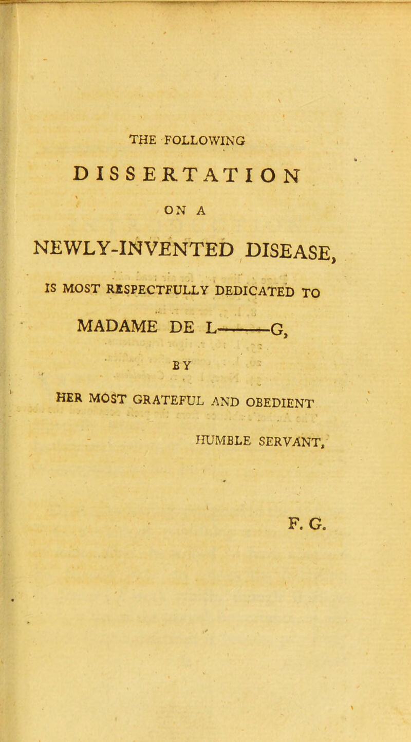 THE FOLLOWING DISSERTATION \ ON A NEWLY-INVENTED DISEASE, IS MOST RESPECTFULLY DEDICATED TO MADAME DE L G, BY HER MOST GRATEFUL AND OBEDIENT HUMBLE SERVANT,