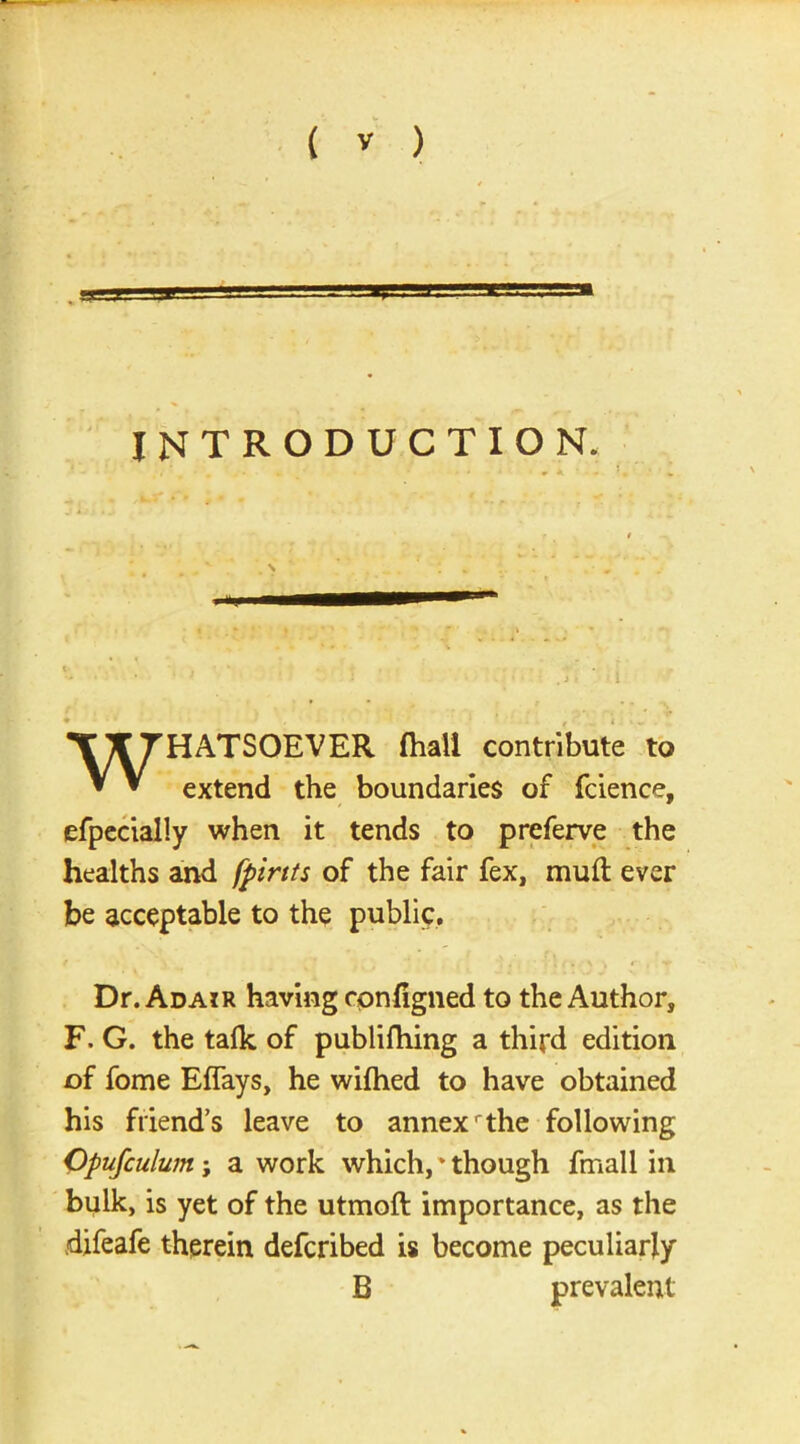 a INTRODUCTION. WHATSOEVER fhall contribute to extend the boundaries of fcience, efpecially when it tends to preferve the healths and [pints of the fair fex, mull ever be acceptable to the public. Dr. Adair having cpnligned to the Author, F. G. the talk of publilhing a third edition of fome ElTays, he wilhed to have obtained his friend’s leave to annexr the following Opufculum; a work which,* though fmall in bulk, is yet of the utmoft importance, as the difeafe therein defcribed is become peculiarly B prevalent