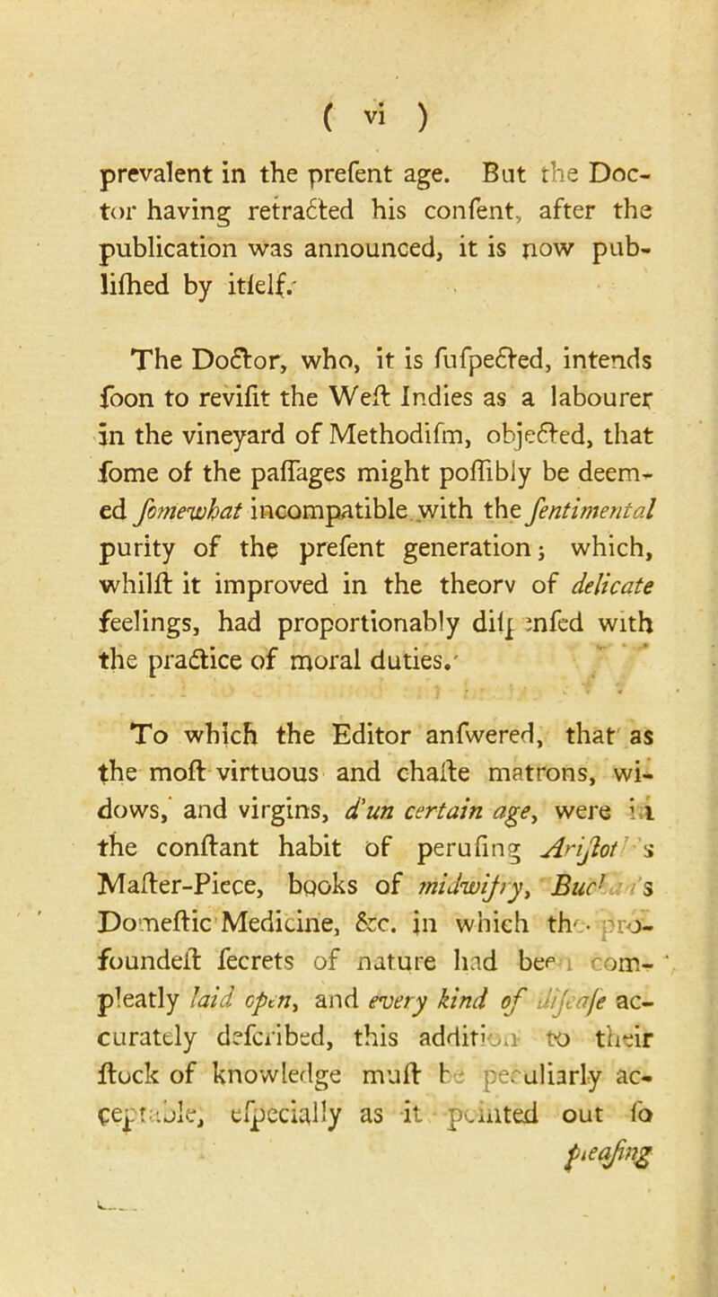 prevalent in the prefent age. Bat the Doc- tor having retra6led his confent, after the publication was announced, it is now pub- lifhed by itlelf. The Do£lor, who, it is fufpe£fed, intends foon to revifit the Well Indies as a labourer in the vineyard of Methodifm, obje6led, that fome of the paflages might poffibly be deem- ed fomewhat incompatible with the fentimental purity of the prefent generation; which, whilfl it improved in the theorv of delicate feelings, had proportionably dilp mfed with the practice of moral duties/ To which the Editor anfwered, that as the moft virtuous and chaile matrons, wi- dows, and virgins, d'un certain age, were ; i the conflant habit of perufing A^ijiot s Mailer-Piece, books of niidwifry, Buc! s Domeftic Medicine, &c. \n which th' • pro:- foundeil fecrets of nature had be<= com- pleatly laid open, and every kind of aijeafe ac- curately deferibed, this addition- to their flock of knowledge mufl l peculiarly ac- ceptable; especially as it punted out fo