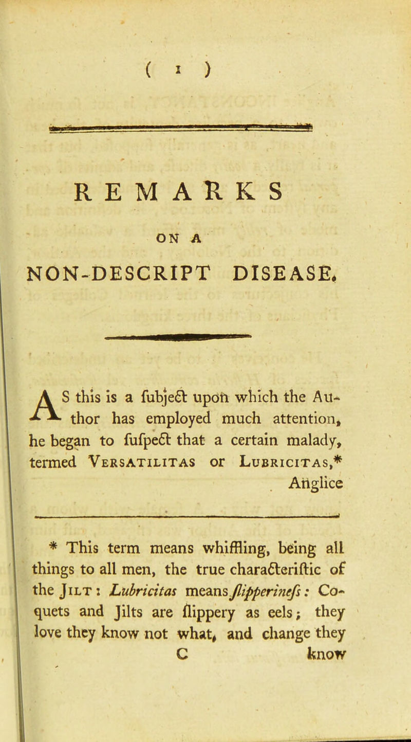 ON A NON-DE SCRIPT DISEASE, AS this is a fubjeft upoii which the Au- thor has employed much attention, * he began to fufpe£t that a certain malady, termed Versatilitas or Lubricitas,* Anglice * This term means whiffling, being all things to all men, the true charatteriftic of the Jilt: Lubricitas meansflipperbicfi: Co- quets and Jilts are Hippery as eels; they love they know not what, and change they C know