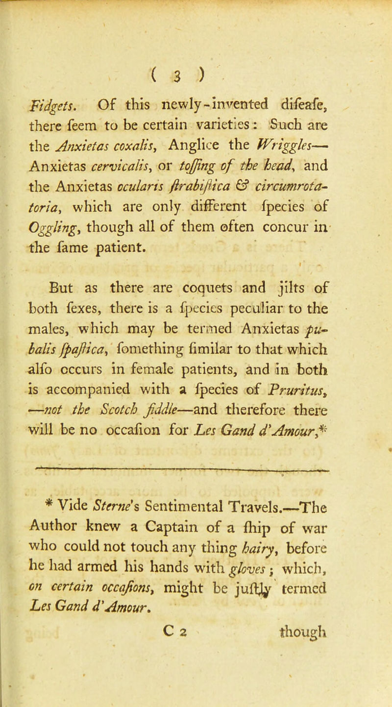 Fidgets. Of this newly-invented difeafe, there feem to be certain varieties: Such are the Anxietas coxalis, Anglice the Wriggles— Anxietas cervicalis, or toffing of the head, and the Anxietas ocularis ftrabijiica & circumrota- toria, which are only different fpecies of Ogglingy though all of them often concur in the fame patient. . , *' But as there are coquets and jilts of both fexes, there is a fpecies peculiar to the males, which may be termed Anxietas pu- halis fpafiica, fomething fimilar to that which alfo occurs in female patients, and in both is accompanied with a fpecies of Pruritus, —not the Scotch fiddle—and therefore there will be no occafion for Les Gand d'Amour fi -— —— _ * * Vide Sterne's Sentimental Travels.—The Author knew a Captain of a fhip of war who could not touch any thing hairy, before he had armed his hands with gloves; which, on certain cccafions, might be judjy termed Les Gand d'Amour, C 2 though