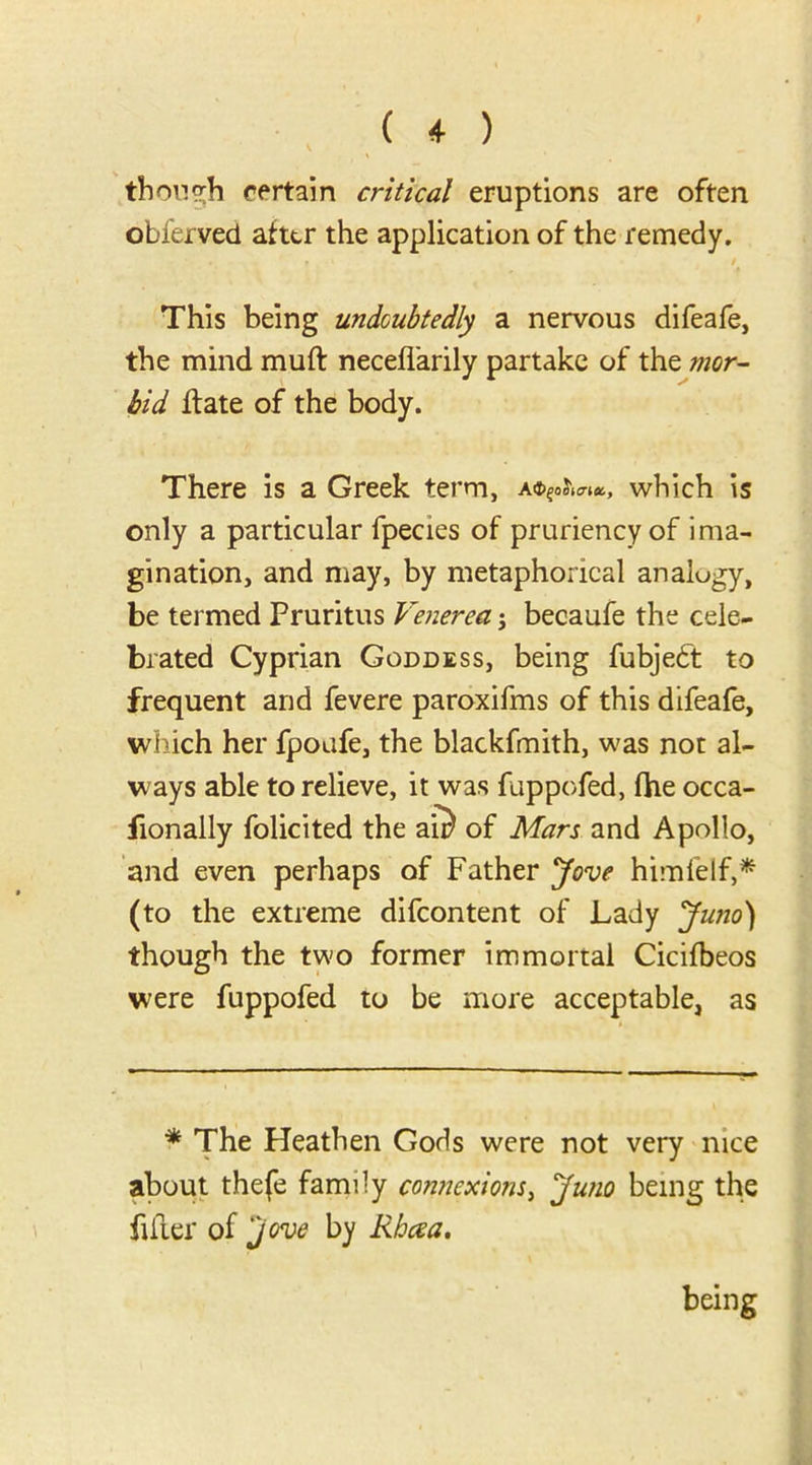 though certain critical eruptions are often obferved after the application of the remedy. This being undoubtedly a nervous difeafe, the mind muft neceflarily partake of the mor- bid flate of the body. There is a Greek term, which is only a particular fpecies of pruriency of ima- gination, and may, by metaphorical analogy, be termed Pruritus Venerea; becaufe the cele- brated Cyprian Goddess, being fubjebt to frequent and fevere paroxifms of this difeafe, which her fpoafe, the blackfmith, was not al- ways able to relieve, it was fuppofed, fhe occa- fionally folicited the an) of Mars and Apollo, and even perhaps of Father Jove himfelf,* (to the extreme difeontent of Lady Juno) though the two former immortal Cicifbeos were fuppofed to be more acceptable, as * The Heathen Gods were not very nice about thefe family connexions, Juno being the filter of jove by Rhaa. being