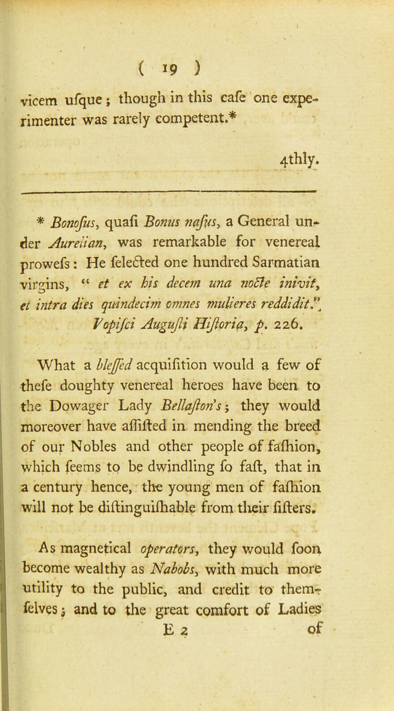 ( 19 ) vicem ufque; though in this cafe one expe- rimenter was rarely competent.* 4thly. * Bonofus, quafi Bonus nafus, a General un- der Aurelian, was remarkable for venereal prowefs: He fele£ted one hundred Sarmatian virgins, “ et ex his decern una noffie inivit, et intra dies quindecim cmnes mulieres reddidit/’ Vopifci Augufii Hiftorip, p. 226. What a hlejfed acquifition would a few of thefe doughty venereal heroes have been to the Dowager Lady Bellafions; they would moreover have affifted in mending the breed of our Nobles and other people of fafhion, which fee ms to be dwindling fo faff, that in a century hence, the young men of fafhion will not be dillinguifhable from their filters. As magnetical operators, they would foon become wealthy as Nabobs, with much more utility to the public, and credit to them- felves 5 and to the great comfort of Ladies E 2 of