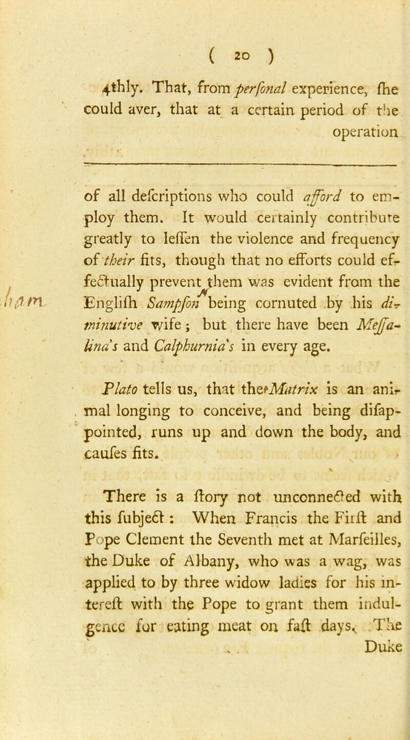 4thly. That, from perfonal experience, fhe could aver, that at a certain period of the operation of all deferiptions who could afford to em- ploy them. It would certainly contribute greatly to lefien the violence and frequency of their fits, though that no efforts could ef- fectually prevennthem was evident from the Englifh Sampfon being cornuted by his di? minutive v/ife; but there have been Meffa- linas and Calphurnias in every age. •> * » . ^ Plato tells us, that th^Matrix is an anh- mal longing to conceive, and being difap- pointed, runs up and down the body, and caufes fits. % There is a ftory not unconnected with this fubjeCt: When Francis the Fir ft and Pope Clement the Seventh met at Marfeiiles, the Duke of Albany, who was a wag, was applied to by three widow ladies for his m- tereft with the Pope to grant them indul- gence for eating meat on faff days,. The . Duke