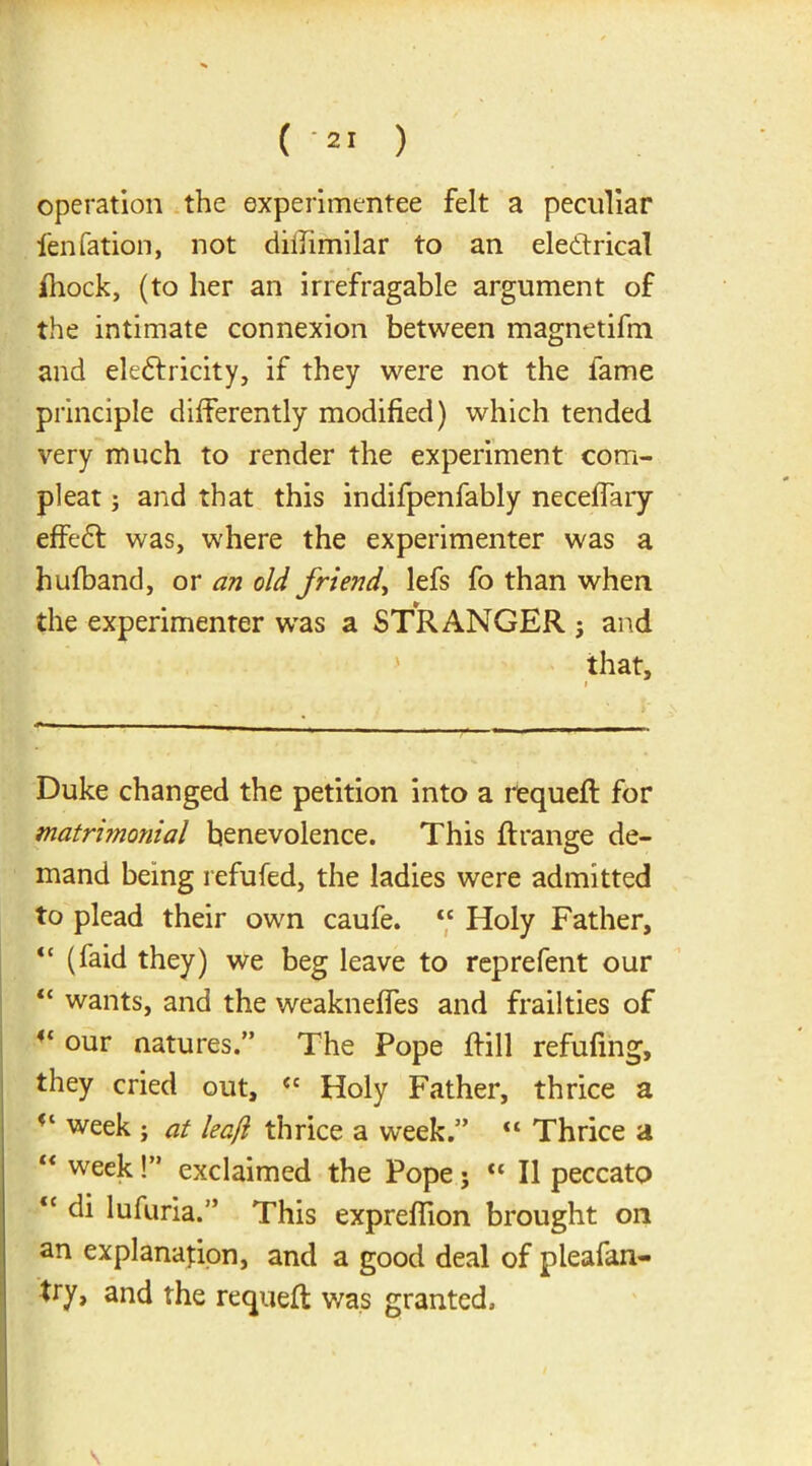 operation the experimentee felt a peculiar fen fation, not diifimilar to an electrical Ihock, (to her an irrefragable argument of the intimate connexion between magnetifm and electricity, if they were not the fame principle differently modified) which tended very much to render the experiment com- pleat; and that this indifpenfably neceffary effeCt was, where the experimenter was a hulband, or an old friend, lefs fo than when the experimenter was a STRANGER ; and that, i Duke changed the petition into a requeft for matrimonial benevolence. This ft range de- mand being refuted, the ladies were admitted to plead their own caufe. t£ Holy Father, “ (faid they) we beg leave to reprefent our “ wants, and the weakneffes and frailties of 4t our natures.” The Pope ftill refilling, they cried out, <c Holy Father, thrice a week ; at leaf! thrice a week.” “ Thrice a “ week !” exclaimed the Pope ; “ II peccato <c di lufuria.” This exprefiion brought on an explanation, and a good deal of pleafan- try, and the requeft was granted.