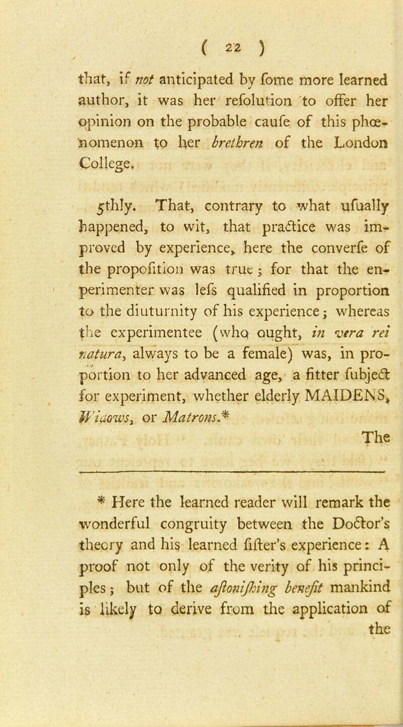 that, if not anticipated by fome more learned author, it was her refolution to offer her opinion on the probable caufe of this phoe- nomenon to her brethren of the London College. 5thly. That, contrary to what ufually happened, to wit, that practice was im- proved by experience, here the converfe of the proportion was true; for that the en- perimenter was lefs qualified in proportion to the diuturnity of his experience \ whereas the experimentee (whq ought, in vera ret natura, always to be a female) was, in pro- portion to her advanced age, a fitter fubjedt for experiment, whether elderly MAIDENS, Widows, or Matrons The * Here the learned reader will remark the wonderful congruity between the Dodtor’s theory and his learned fitter's experience: A proof not only of the verity of his princi- ples ; but of the ajlonifking benefit mankind is likely to derive from the application of the