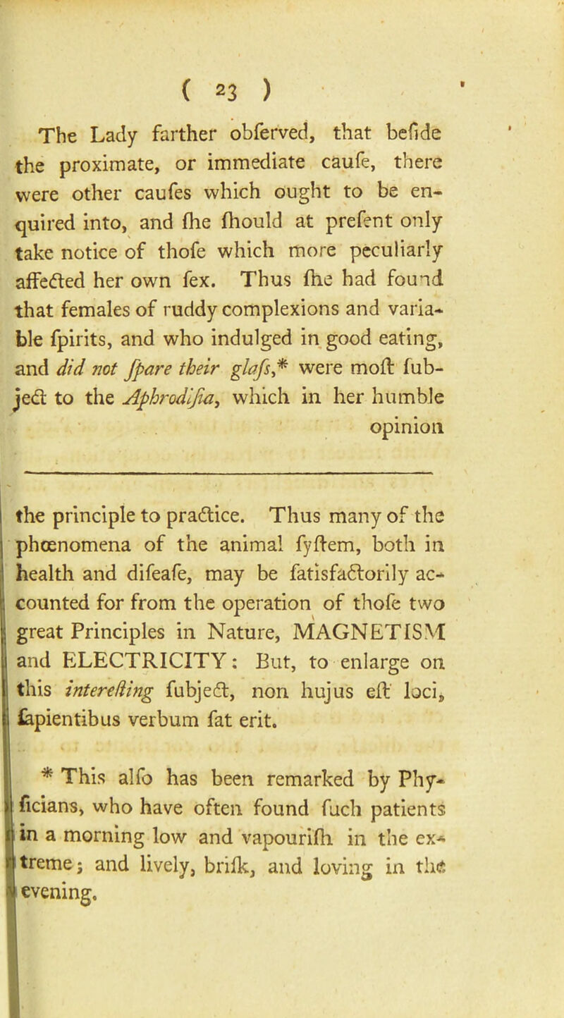 The Lady farther obferved, that befide the proximate, or immediate caufe, there were other caufes which ought to be en- quired into, and (he fhould at prefent only take notice of thofe which more peculiarly affedted her own fex. Thus ftie had found that females of ruddy complexions and varia- ble fpirits, and who indulged in good eating, and did not fpare their glafs,* * were mod: fub- jedt to the Aphrodijia, which in her humble opinion I the principle to practice. Thus many of the phcenomena of the animal fyftem, both in health and difeafe, may be fatisfadtorily ac- 1 counted for from the operation of thofe two great Principles in Nature, MAGNETISM and ELECTRICITY: But, to enlarge on this int ere ding fubjedt, non hujus elf loci, fepientibus verbum fat erit. * This alfo has been remarked by Phy- |1 ficians, who have often found Rich patients t in a morning low and vapouriJfh in the ex* Wtreme; and lively, brifk, and loving in the evening.