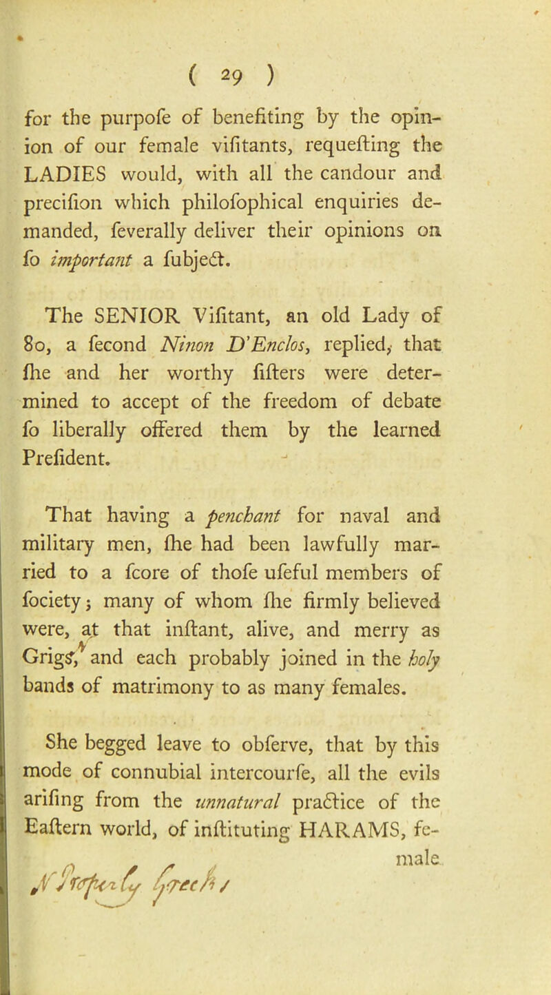 • - ( 29 ) for the purpofe of benefiting by the opin- ion of our female vifitants, requefling the LADIES would, with all the candour and precifion which philofophical enquiries de- manded, feverally deliver their opinions on fo important a fubjedt. The SENIOR Vifitant, an old Lady of 80, a fecond Ninon D’Enclos, replied, that file and her worthy fillers were deter- mined to accept of the freedom of debate fo liberally offered them by the learned Prefident. That having a penchant for naval and military men, fhe had been lawfully mar- ried to a fcore of thofe ufeful members of fociety; many of whom fhe firmly believed were, at that inftant, alive, and merry as Grig?/ and each probably joined in the holy bands of matrimony to as many females. She begged leave to obferve, that by this mode of connubial intercourfe, all the evils arifing from the unnatural practice of the Eaftern world, of inflituting HARAMS, fe-