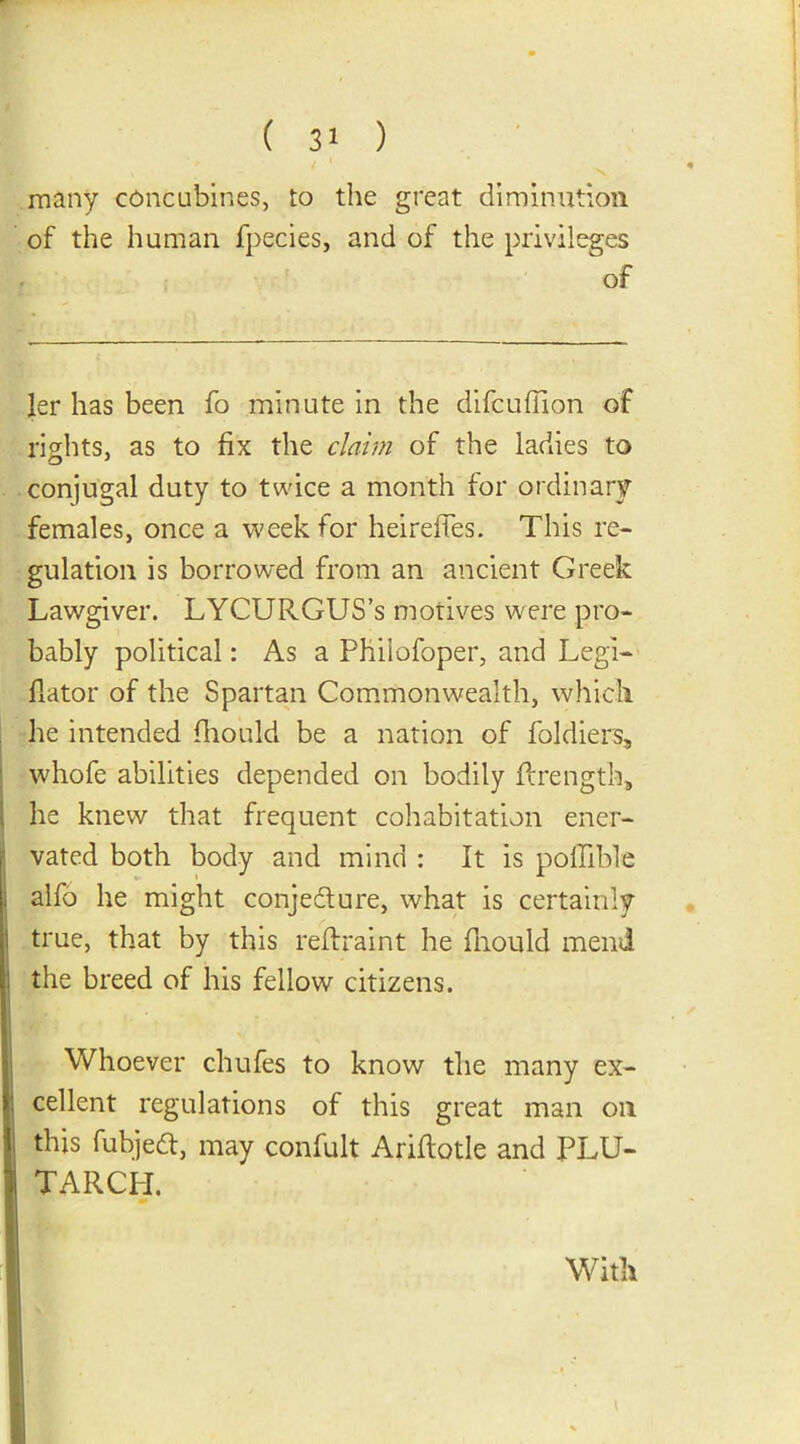 many concubines, to the great diminution of the human fpecies, and of the privileges of ler has been fo minute in the difcuflion of rights, as to fix the claim of the ladies to conjugal duty to twice a month for ordinary females, once a week for heireffes. This re- gulation is borrowed from an ancient Greek Lawgiver. LYCURGUS’s motives were pro- bably political: As a Phiiofoper, and Legi- flator of the Spartan Commonwealth, which he intended fhould be a nation of foldiers, whofe abilities depended on bodily flrength, 1 he knew that frequent cohabitation ener- vated both body and mind : It is pofllble alfo he might conjedture, what is certainly true, that by this reffraint he fhould mend the breed of his fellow citizens. Whoever chufes to know the many ex- cellent regulations of this great man on this fubjedf, may confult Ariftotle and PLU- TARCH. With