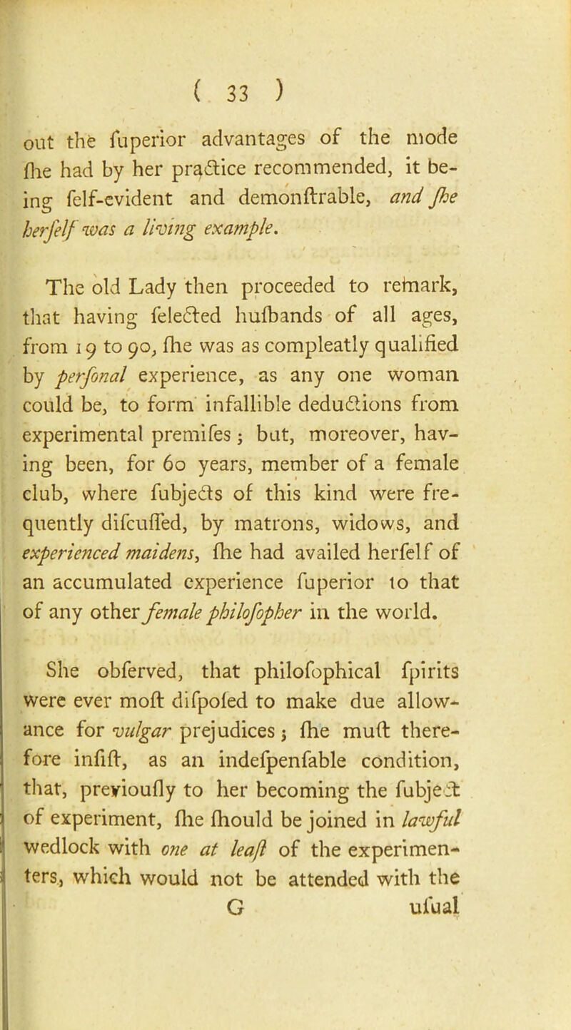 out the fuperior advantages of the mode die had by her practice recommended, it be- ing felf-evident and demondrable, and Jhe herfelf was a living example. The old Lady then proceeded to retnark, that having feleCted hulbands of all ages, from 19 to 90, die was as compleatly qualified by perfonal experience, as any one woman could be, to form infallible deductions from experimental premifes -} but, moreover, hav- ing been, for 60 years, member of a female club, where fubjeCts of this kind were fre- quently difeuded, by matrons, widows, and experienced maidens, die had availed herfelf of an accumulated experience fuperior to that of any other female philofopher in the world. She obferved, that philofophical fpirits were ever mod difpoled to make due allow- ance for vulgar prejudices j die mud there- fore infid, as an indefpenfable condition, that, preyioudy to her becoming the fubjeit of experiment, die fhould be joined in lawful wedlock with one at leajl of the experimen- ters, which would not be attended with the G ui'ual