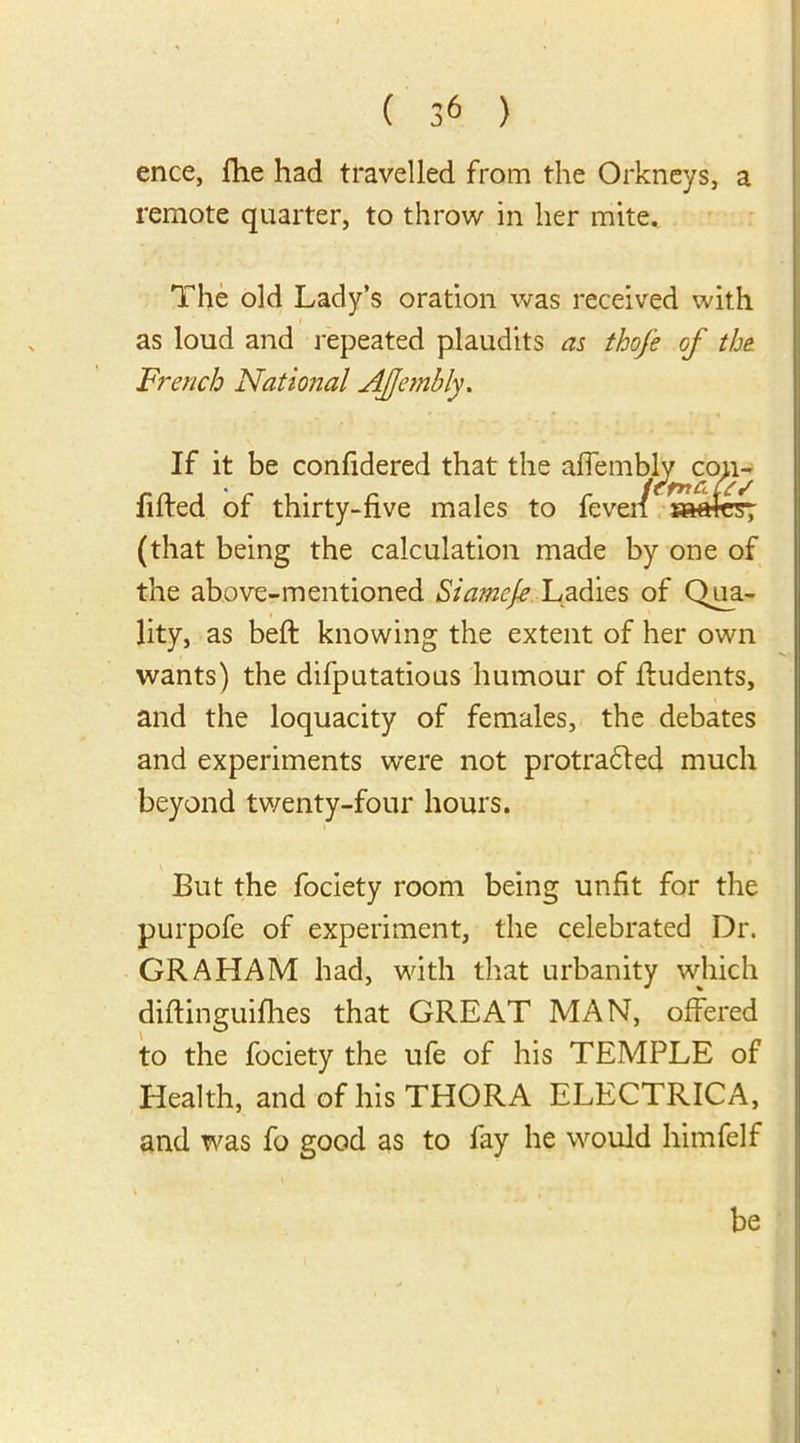 ence, fhe had travelled from the Orkneys, a remote quarter, to throw in her mite. The old Lady’s oration was received with as loud and repeated plaudits as thofe of the French National AJjembly. If it be confidered that the affemblv con- fifted of thirty-five males to feven aaafer (that being the calculation made by one of the above-mentioned Siamcfe Ladies of Qua- lity, as beft knowing the extent of her own wants) the difputatious humour of fludents, and the loquacity of females, the debates and experiments were not protradled much beyond twenty-four hours. But the fociety room being unfit for the purpofe of experiment, the celebrated Dr. GRAHAM had, with that urbanity which difiinguifhes that GREAT MAN, offered to the fociety the ufe of his TEMPLE of Health, and of his THORA ELECTRICA, and was fo good as to fay he would himfelf be