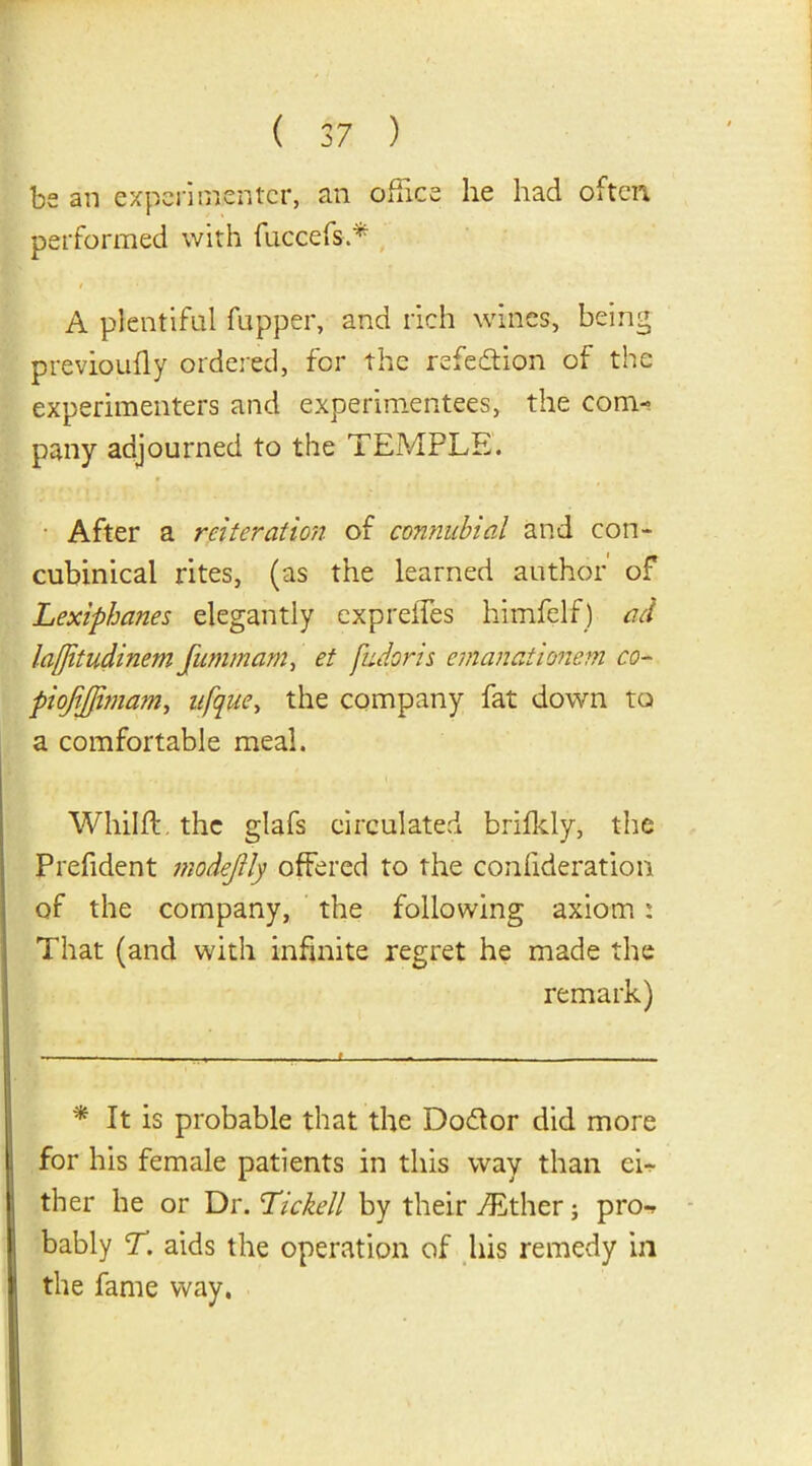 be an experimenter, an office he had often performed with fuccefsA A plentiful fupper, and rich wines, being previoufly ordered, for the refection of the experimenters and experimentees, the com- pany adjourned to the TEMPLE. After a reiteration of connubial and con- cubinical rites, (as the learned author of Lexiphanes elegantly expreffes himfelf) ad la/Jitudinem Jummam, et fudoris emanatimem co- piojijfimam, ufque, the company fat down to a comfortable meal. Whilft. the glafs circulated brifkly, the Prefident modejlly offered to the consideration, of the company, the following axiom : That (and with infinite regret he made the remark) * It is probable that the Do&or did more for his female patients in this way than cL ther he or Dr. Ticked by their TEther; pro-? bably T. aids the operation of his remedy in the fame way.