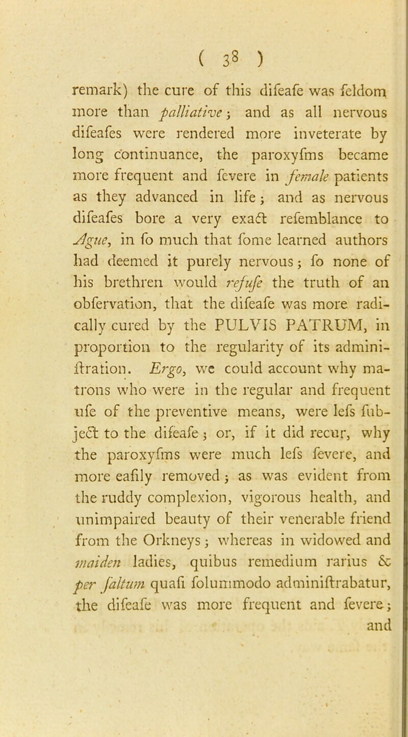 remark) the cure of this difeafe was feldom more than palliative; and as all nervous difeafes were rendered more inveterate by long continuance, the paroxyfms became more frequent and fcvere in female patients as they advanced in life; and as nervous difeafes bore a very exadt refemblance to ylgue, in fo much that fome learned authors had deemed it purely nervous; fo none of his brethren would rejufe the truth of an obfervation, that the difeafe was more radi- cally cured by the PULVIS PATRUM, in proportion to the regularity of its admini- jftration. Ergo, we could account why ma- trons who were in the regular and frequent ufe of the preventive means, were lefs fub- jedt to the difeafe; or, if it did recur, why the paroxyfms were much lefs fevere, and more eafily removed; as was evident from the ruddy complexion, vigorous health, and unimpaired beauty of their venerable friend from the Orkneys ; whereas in widowed and maiden ladies, quibus remedium rarius & per [altum quad folummodo adminiftrabatur, the difeafe was more frequent and fevere-; and