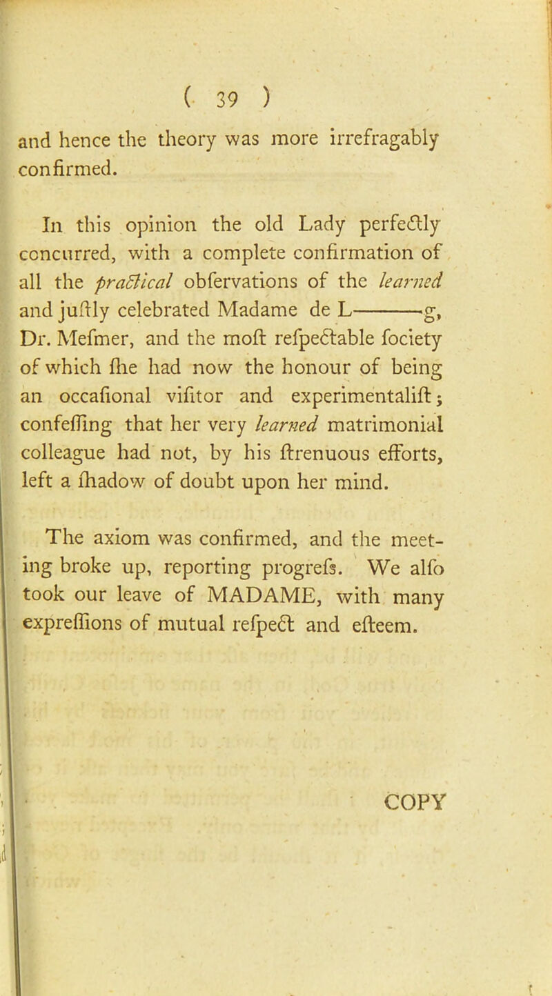 and hence the theory was more irrefragably confirmed. In this opinion the old Lady perfe&ly concurred, with a complete confirmation of all the praSlical obfervations of the learned and jufily celebrated Madame de L g, Dr. Mefmer, and the moft refpedtable fociety of which file had now the honour of being an occafional vifitor and experimentalifl; confefiing that her very learned matrimonial colleague had not, by his ftrenuous efforts, left a fhadow of doubt upon her mind. The axiom was confirmed, and the meet- ing broke up, reporting progrefs. We alfo took our leave of MADAME, with many exprefiions of mutual refpeft and efteem. COPY