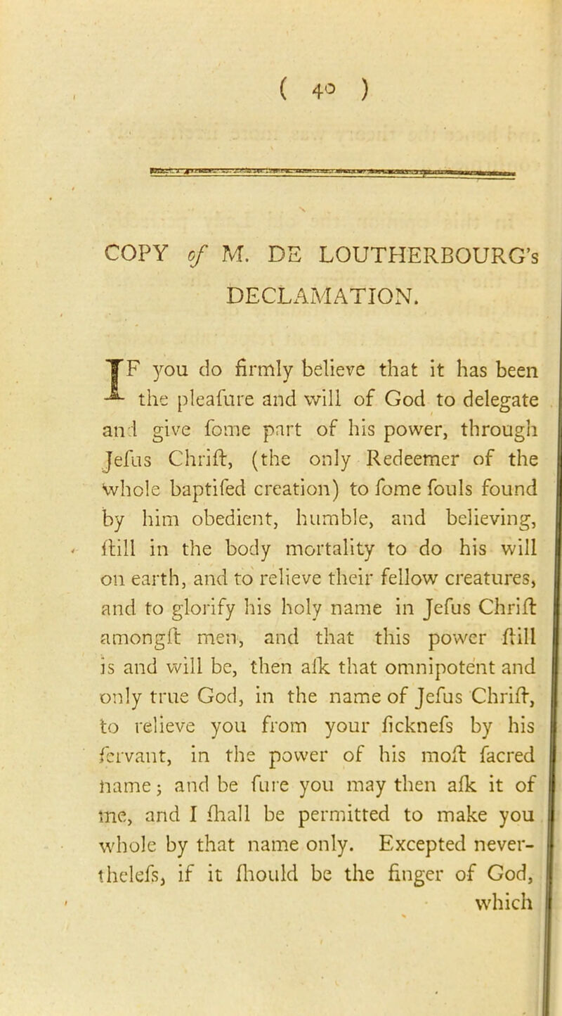 ( 4° ) COPY of M. DE LOUTHERBOURG’s DECLAMATION. TF you do firmly believe that it has been the pleafure and will of God to delegate and give feme part of his power, through Jefus Chrift, (the only Redeemer of the whole baptifed creation) to fome fouls found by him obedient, humble, and believing, - flill in the body mortality to do his will on earth, and to relieve their fellow creatures, and to glorify his holy name in Jefus Chrift amongft men, and that this power flill is and will be, then afk that omnipotent and only true God, in the name of Jefus Chrift, to relieve you from your ficknefs by his fervant, in the power of his mod: facred name j and be Cure you may then afk. it of me, and I fhall be permitted to make you whole by that name only. Excepted never- thelefs, if it fhould be the finger of God, which