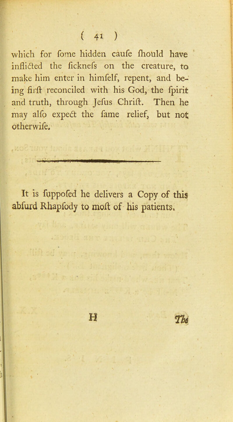 which for fome hidden caufe fliould have inflidted the ficknefs on the creature, to make him enter in himfelf, repent, and be- ing fiift reconciled with his God, the fpirit and truth, through Jefus Chrift. Then he may alfo expedt the fame relief, but not otherwife. It is fuppofed he delivers a Copy of this abfurd Rhapfody to moft of his patients. H