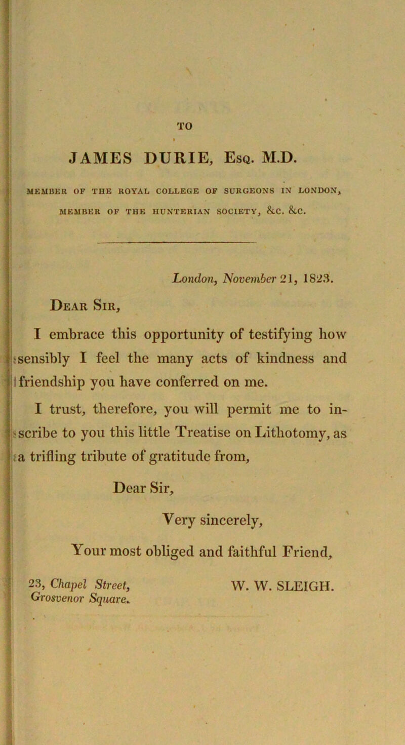 TO JAMES DURIE, Esq. M.D. MEMBER OF THE ROYAL COLLEGE OF SURGEONS IN LONDON, MEMBER OF THE HUNTERIAN SOCIETY, &C. &C. London, November 21, 1823. Dear Sir, I embrace this opportunity of testifying how s sensibly I feel the many acts of kindness and ! I friendship you have conferred on me. I trust, therefore, you will permit me to in- scribe to you this little Treatise on Lithotomy, as a trifling tribute of gratitude from, Dear Sir, Very sincerely. Your most obliged and faithful Friend, 23, Chapel Street, W. W. SLEIGH. Grosvenor Square»